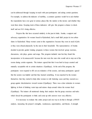 Empower Women 17
can be addressed through keeping in touch with past participants and asking certain questions.
For example, to address the indicator of mobility, a common question would be to ask whether
the respondents have ever gone to various places like the market or the movies and whether they
went there alone. Keeping track of these indicators will give this program a chance to check
itself and see if it’s being effective.
Projects like this have occurred similarly in the past in India. Asmita, a support and
advocacy organization for women based in Hyderabad, had a small field project in two urban
slums in Hyderabad. Many women came to this organization because they were in need of jobs
or they were abused physically by the men in their household. The representatives of Asmita
decided to provide gender training programs to these women that involved group exercises,
discussions, role plays, games and songs. This program included men but they found this
incorporation to be unsuccessful because the men were the ones who would ask to step out of the
rooms during certain segments. The trainers agreed that that it was hard to keep a neutral and
mutually acceptable role in certain situations (Upadhyay). At the end of the program, the
participants were required to fill out an evaluation of the session, and many participants agreed
that the session was helpful and that they learned something. It was reported by the women
themselves that they started to help other women in wife battering cases and they reacted as a
group against discrimination toward women (Upadhyay). There was a clear reduction in women
fighting in front of drinking water taps and rations shops around where the women lived
(Upadhyay). The trainers all mentioned during their analysis that the group exercises and tasks
which forced the participants to think and come up with answers were very effective.
It is necessary to evaluate this entire project and one way to do that is through a SWOT
analysis, measuring the project’s strengths, weaknesses, opportunities, and threats. A strength
 