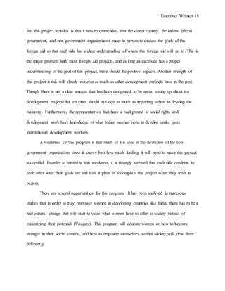 Empower Women 18
that this project includes is that it was recommended that the donor country, the Indian federal
government, and non-government organizations meet in person to discuss the goals of this
foreign aid so that each side has a clear understanding of where this foreign aid will go to. This is
the major problem with most foreign aid projects, and as long as each side has a proper
understanding of the goal of this project, there should be positive aspects. Another strength of
this project is this will clearly not cost as much as other development projects have in the past.
Though there is not a clear amount that has been designated to be spent, setting up about ten
development projects for ten cities should not cost as much as importing wheat to develop the
economy. Furthermore, the representatives that have a background in social rights and
development work have knowledge of what Indian women need to develop unlike past
international development workers.
A weakness for this program is that much of it is used at the discretion of the non-
government organization since it knows best how much funding it will need to make this project
successful. In order to minimize this weakness, it is strongly stressed that each side confirms to
each other what their goals are and how it plans to accomplish this project when they meet in
person.
There are several opportunities for this program. It has been analyzed in numerous
studies that in order to truly empower women in developing countries like India, there has to be a
real cultural change that will start to value what women have to offer to society instead of
minimizing their potential (Vasquez). This program will educate women on how to become
stronger in their social context, and how to empower themselves so that society will view them
differently.
 