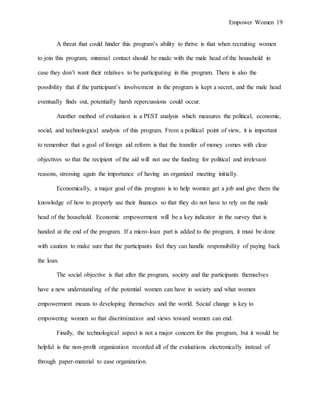 Empower Women 19
A threat that could hinder this program’s ability to thrive is that when recruiting women
to join this program, minimal contact should be made with the male head of the household in
case they don’t want their relatives to be participating in this program. There is also the
possibility that if the participant’s involvement in the program is kept a secret, and the male head
eventually finds out, potentially harsh repercussions could occur.
Another method of evaluation is a PEST analysis which measures the political, economic,
social, and technological analysis of this program. From a political point of view, it is important
to remember that a goal of foreign aid reform is that the transfer of money comes with clear
objectives so that the recipient of the aid will not use the funding for political and irrelevant
reasons, stressing again the importance of having an organized meeting initially.
Economically, a major goal of this program is to help women get a job and give them the
knowledge of how to properly use their finances so that they do not have to rely on the male
head of the household. Economic empowerment will be a key indicator in the survey that is
handed at the end of the program. If a micro-loan part is added to the program, it must be done
with caution to make sure that the participants feel they can handle responsibility of paying back
the loan.
The social objective is that after the program, society and the participants themselves
have a new understanding of the potential women can have in society and what women
empowerment means to developing themselves and the world. Social change is key to
empowering women so that discrimination and views toward women can end.
Finally, the technological aspect is not a major concern for this program, but it would be
helpful is the non-profit organization recorded all of the evaluations electronically instead of
through paper-material to ease organization.
 