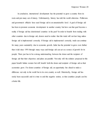 Empower Women 20
In conclusion, international development has the potential to grow a country from its
roots and put many out of misery. Unfortunately, history has told the world otherwise. Politicians
and government officials have used foreign aid to an unsustainable level. A goal of foreign aid
has been to promote economic development in another country but how can that goal become a
reality if foreign aid has deteriorated countries in the past? In order to benefit from trading with
other countries due to foreign aid, donors need to realize that this trade will not last long unless
foreign aid is implemented correctly. If foreign aid is implemented correctly, trade can continue
for many years sustainably due to economic growth. India has the potential to grow even further
than it did since 1991 through many ways and foreign aid can act as a source of growth for its
people. There just has to be a strong understanding between the donor and the recipient of
foreign aid that their objectives and plans are parallel. Not only will the solution proposed in this
paper benefit Indian women but will benefit both the donor and recipient of foreign aid as their
economies grow. For donor countries of foreign aid, an opportunity lies ahead to make a
difference not only in the world but in its own country as well. Historically, foreign aid has
rarely been successful and it is time to end this negative notion, so that countless people can live
a better life.
 