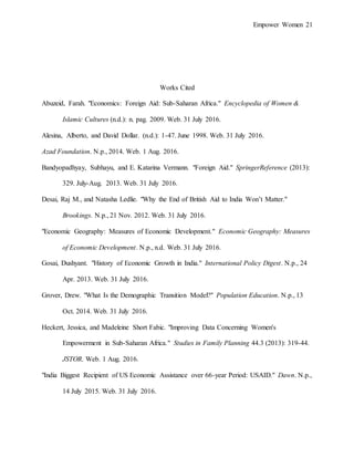 Empower Women 21
Works Cited
Abuzeid, Farah. "Economics: Foreign Aid: Sub-Saharan Africa." Encyclopedia of Women &
Islamic Cultures (n.d.): n. pag. 2009. Web. 31 July 2016.
Alesina, Alberto, and David Dollar. (n.d.): 1-47. June 1998. Web. 31 July 2016.
Azad Foundation. N.p., 2014. Web. 1 Aug. 2016.
Bandyopadhyay, Subhayu, and E. Katarina Vermann. "Foreign Aid." SpringerReference (2013):
329. July-Aug. 2013. Web. 31 July 2016.
Desai, Raj M., and Natasha Ledlie. "Why the End of British Aid to India Won’t Matter."
Brookings. N.p., 21 Nov. 2012. Web. 31 July 2016.
"Economic Geography: Measures of Economic Development." Economic Geography: Measures
of Economic Development. N.p., n.d. Web. 31 July 2016.
Gosai, Dushyant. "History of Economic Growth in India." International Policy Digest. N.p., 24
Apr. 2013. Web. 31 July 2016.
Grover, Drew. "What Is the Demographic Transition Model?" Population Education. N.p., 13
Oct. 2014. Web. 31 July 2016.
Heckert, Jessica, and Madeleine Short Fabic. "Improving Data Concerning Women's
Empowerment in Sub-Saharan Africa." Studies in Family Planning 44.3 (2013): 319-44.
JSTOR. Web. 1 Aug. 2016.
"India Biggest Recipient of US Economic Assistance over 66-year Period: USAID." Dawn. N.p.,
14 July 2015. Web. 31 July 2016.
 