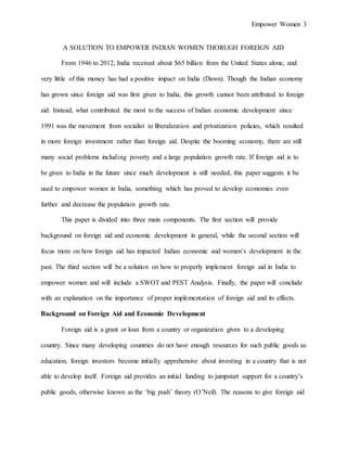 Empower Women 3
A SOLUTION TO EMPOWER INDIAN WOMEN THORUGH FOREIGN AID
From 1946 to 2012, India received about $65 billion from the United States alone, and
very little of this money has had a positive impact on India (Dawn). Though the Indian economy
has grown since foreign aid was first given to India, this growth cannot been attributed to foreign
aid. Instead, what contributed the most to the success of Indian economic development since
1991 was the movement from socialist to liberalization and privatization policies, which resulted
in more foreign investment rather than foreign aid. Despite the booming economy, there are still
many social problems including poverty and a large population growth rate. If foreign aid is to
be given to India in the future since much development is still needed, this paper suggests it be
used to empower women in India, something which has proved to develop economies even
further and decrease the population growth rate.
This paper is divided into three main components. The first section will provide
background on foreign aid and economic development in general, while the second section will
focus more on how foreign aid has impacted Indian economic and women’s development in the
past. The third section will be a solution on how to properly implement foreign aid in India to
empower women and will include a SWOT and PEST Analysis. Finally, the paper will conclude
with an explanation on the importance of proper implementation of foreign aid and its effects.
Background on Foreign Aid and Economic Development
Foreign aid is a grant or loan from a country or organization given to a developing
country. Since many developing countries do not have enough resources for such public goods as
education, foreign investors become initially apprehensive about investing in a country that is not
able to develop itself. Foreign aid provides an initial funding to jumpstart support for a country’s
public goods, otherwise known as the ‘big push’ theory (O’Neil). The reasons to give foreign aid
 