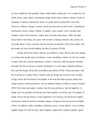 Empower Women 4
are more complicated than genuinely trying to help another country grow. For a country like the
United States, a main purpose of promoting foreign aid has been to enhance national security by
attempting to minimize international threats. In a study done by Seung-Whan Choi of the
University of Illinois, Chicago, economic growth has been shown to lower levels of international
and domestic terrorist violence (Martin). In addition, many countries want to develop other
countries to grow local economies to allow them to become trade partners. While the realist
theory believes that foreign aid is given with the intent of strategic intentions like security, the
non-realist theory is more concerned with the economic development of the donor country, and
that foreign aid works towards building the donor’s economy (O’Neil).
Foreign aid has been widely criticized as an ineffective policy that has done more damage
to a country than actually help. Governments in many developing countries are still very corrupt,
so much of the aid is used for unproductive activities. In the past, while the purpose of foreign
aid might have been to increase economic development in a rural region, beginning politicians
have used that foreign aid for their own political gain instead (O’Neil). Proper governance must
first be present in a country before it should accept any foreign aid to prevent waste of money.
Foreign aid has also been known to be fungible in the sense that funded projects already have
enough resources and the government will use additional funding for different projects (Abuzeid
2009). If the donor and recipient countries have the same preferences, then the fungibility of
foreign aid is not a problem but becomes one if their mindsets are not the same. If a recipient of
foreign aid uses the aid amount as a pure supplement to its resources, the aid becomes fungible
and therefore should be used for its intended purpose. Foreign aid will also become not fungible
if there is an effective public expenditure monitoring process. A more effective way in avoiding
fungible foreign aid could be to give direct budgetary support that is based on mutually agreed
 