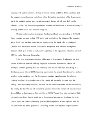 Empower Women 5
outcomes with certain indicators. A study by Alberto Alesina and David Dollar confirmed that
the recipient country has more control over where the funding goes instead of the donor country,
and if that recipient country has a corrupt government, foreign aid will most likely not be
effective (Alesina 24). This counter-productive behavior has been known to worsen the country’s
economy and has raised need for more foreign aid.
Defining and measuring development has been a difficult task. According to the World
Bank, countries are rated on their GNP levels while emphasizing that indicators like education
levels, health care, and food production are measurements that should also be considered
(Heckert 329). The United Nations Development Programme built a human development
indicator which gives a value to each country depending on life expectancy, education, and real
GDP per capita (Economic Geography).
It has been proven that even minor differences in the economic development rate have
resulted in different standards of living for people in countries. For example, citizens of
developed countries generally live in a community that has less crime than those living in a
developing county (Grover 2014). Economic development has actually been known to even have
an effect on the population rate. The demographic transition model explains that when an
economy develops, the population rate of that country will eventually decrease over time.
Initially, when an economy develops, the death rate will drop due to all the medical advances in
the country, but the birth rate will sequentially decrease because the women will choose to have
fewer children to focus more on their jobs (Grover 2014). Though there is the risk that the birth
rate can become lower than the death rate as the economy becomes very developed (as in the
case of Japan), the concern of a rapidly growing global population is more important than the
risk of a drop in the human population. Developing women is an important step to economic
 