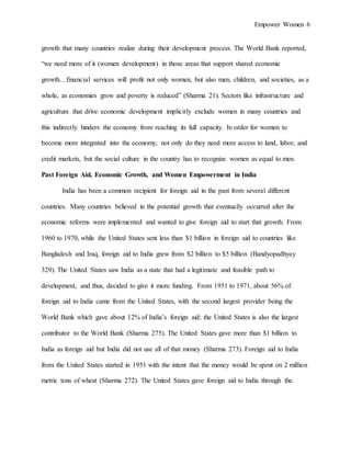 Empower Women 6
growth that many countries realize during their development process. The World Bank reported,
“we need more of it (women development) in those areas that support shared economic
growth…financial services will profit not only women, but also men, children, and societies, as a
whole, as economies grow and poverty is reduced” (Sharma 21). Sectors like infrastructure and
agriculture that drive economic development implicitly exclude women in many countries and
this indirectly hinders the economy from reaching its full capacity. In order for women to
become more integrated into the economy, not only do they need more access to land, labor, and
credit markets, but the social culture in the country has to recognize women as equal to men.
Past Foreign Aid, Economic Growth, and Women Empowerment in India
India has been a common recipient for foreign aid in the past from several different
countries. Many countries believed in the potential growth that eventually occurred after the
economic reforms were implemented and wanted to give foreign aid to start that growth. From
1960 to 1970, while the United States sent less than $1 billion in foreign aid to countries like
Bangladesh and Iraq, foreign aid to India grew from $2 billion to $5 billion (Bandyopadhyay
329). The United States saw India as a state that had a legitimate and feasible path to
development, and thus, decided to give it more funding. From 1951 to 1971, about 56% of
foreign aid to India came from the United States, with the second largest provider being the
World Bank which gave about 12% of India’s foreign aid; the United States is also the largest
contributor to the World Bank (Sharma 275). The United States gave more than $1 billion to
India as foreign aid but India did not use all of that money (Sharma 273). Foreign aid to India
from the United States started in 1951 with the intent that the money would be spent on 2 million
metric tons of wheat (Sharma 272). The United States gave foreign aid to India through the
 