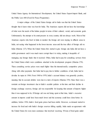 Empower Women 7
United States Agency for International Development, the United States Export-Import Bank, and
the Public Law-480 (Food for Peace Programme).
A major critique of the United States foreign aid to India was that the United States
thought that it knew what was best for India. The American experts did not have the knowledge
of what were the needs of the Indian people in terms of their cultural, social, and economic goals.
Unfortunately the attempt to be omni-present in every country did not always work. Most of the
American experts who lived in India to monitor the foreign aid were staying in affluent areas in
India, not seeing what happened in the lower-income areas and the true effect of foreign aid on
India (Sharma 127). When the United States first started to give foreign aid, India did not have a
stable government and it was much more corrupt than it is today, making it incapable of
managing any foreign funds that it received. Often, India had to pay for consulting services from
the United States which were conditions attached to the development program (Sharma 278).
These consulting service prices were much higher than the internationally competitive prices.
Along with other payments that India had to pay due to further conditions of aid, India had to
devalue its rupee in 1966. From 1960 to 1970, India’s account balance was generally positive,
meaning that its account deficits were due to a lack of exports (Sharma 278). Since there was a
restraint on foreign investment due to India’s socialist policies at the time and their decline in
foreign exchange reserves, foreign aid was responsible for keeping that amount of imports higher
than it was supposed to be. If foreign aid was not being spent at that time, India’s excessive
amount in imports could have been much lower and the economy could have done better. In
addition, before 1956, India’s food grain prices had been stable. However, as demand started to
increase for food and with India’s foreign reserves falling rapidly, India made an agreement with
the United States for even more assistance that involved receiving 50 tons of food grain under
 