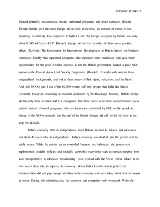 Empower Women 9
focused primarily on education, health, nutritional programs, and water sanitation (Desai).
Though Britain gave the most foreign aid to India at the time, the amount of money it was
providing is relatively low compared to India’s GDP; the foreign aid given by Britain was only
about 0.04% of India’s GDP. Britain’s foreign aid to India actually did have some positive
effects (Rowlatt). The Department for International Development in Britain funded the Business
Innovation Facility that supported companies that expanded other businesses who gave more
opportunities for the poor. Another example is that the British government funded a local NGO
known as the Poorest Areas Civil Society Programme (Rowlatt). It works with women from
marginalized backgrounds, and makes them aware of their rights, education, and livelihood.
And, this NGO is just 1 out of the 60,000 women self-help groups that India has funded
(Rowlatt). However, according to research conducted by the Brookings Institute, British foreign
aid has only done so much and it is recognized that there needs to be more comprehensive social
policies instead of social programs, whereas interviews conducted by BBC on the people in
charge of the NGOs conclude that the end of the British foreign aid will be felt by India in the
long-run (Desai).
India’s economy after its independence from Britain has had its failures and successes.
For about 45 years after its independence, India’s economy was divided into the private and the
public sector. While the private sector controlled business and industries, the government
implemented socialist policies and basically controlled everything such as services ranging from
local transportation to television broadcasting. India worked with the Soviet Union, which at the
time was a close ally, to improve its economy. When Indira Gandhi was in power, her
administration did not pay enough attention to the economy and cared more about how to remain
in power. During this administration, the economy and corruption only worsened. When the
 