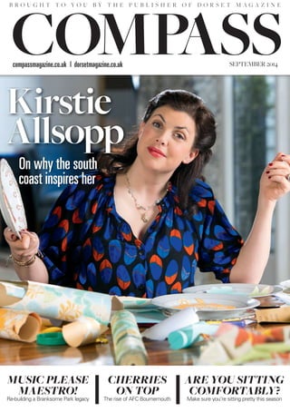 Kirstie
Allsopp
On why the south
coast inspires her
MUSIC PLEASE
MAESTRO!
Re-building a Branksome Park legacy
CHERRIES
ON TOP
The rise of AFC Bournemouth
ARE YOU SITTING
COMFORTABLY?
Make sure you’re sitting pretty this season
compassmagazine.co.uk | dorsetmagazine.co.uk SEPTEMBER 2014
B R O U G H T T O Y O U B Y T H E P U B L I S H E R O F D O R S E T M A G A Z I N E
Kirstie
Allsopp
 