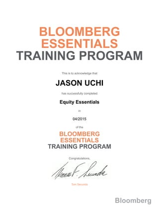 BLOOMBERG
ESSENTIALS
TRAINING PROGRAM
This is to acknowledge that
JASON UCHI
has successfully completed
Equity Essentials
in
04/2015
of the
BLOOMBERG
ESSENTIALS
TRAINING PROGRAM
Congratulations,
Tom Secunda
Bloomberg
 