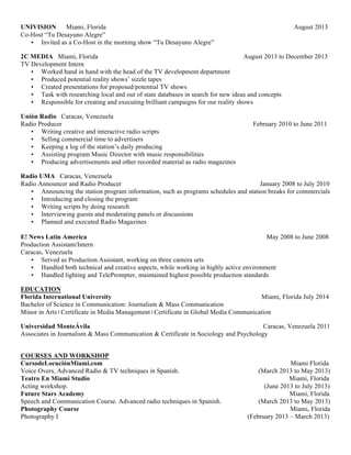 UNIVISION Miami, Florida August 2013
Co-Host “Tu Desayuno Alegre”
• Invited as a Co-Host in the morning show “Tu Desayuno Alegre”
2C MEDIA Miami, Florida August 2013 to December 2013
TV Development Intern
• Worked hand in hand with the head of the TV development department
• Produced potential reality shows’ sizzle tapes
• Created presentations for proposed/potential TV shows
• Task with researching local and out of state databases in search for new ideas and concepts
• Responsible for creating and executing brilliant campaigns for our reality shows
Unión Radio Caracas, Venezuela
Radio Producer February 2010 to June 2011
• Writing creative and interactive radio scripts
• Selling commercial time to advertisers
• Keeping a log of the station’s daily producing
• Assisting program Music Director with music responsibilities
• Producing advertisements and other recorded material as radio magazines
Radio UMA Caracas, Venezuela
Radio Announcer and Radio Producer January 2008 to July 2010
• Announcing the station program information, such as programs schedules and station breaks for commercials
• Introducing and closing the program
• Writing scripts by doing research
• Interviewing guests and moderating panels or discussions
• Planned and executed Radio Magazines
E! News Latin America May 2008 to June 2008
Production Assistant/Intern
Caracas, Venezuela
• Served as Production Assistant, working on three camera sets
• Handled both technical and creative aspects, while working in highly active environment
• Handled lighting and TelePrompter, maintained highest possible production standards
EDUCATION
Florida International University Miami, Florida July 2014
Bachelor of Science in Communication: Journalism & Mass Communication
Minor in Arts | Certificate in Media Management | Certificate in Global Media Communication
Universidad MonteÁvila Caracas, Venezuela 2011
Associates in Journalism & Mass Communication & Certificate in Sociology and Psychology
COURSES AND WORKSHOP
CursodeLocuciónMiami.com Miami Florida
Voice Overs, Advanced Radio & TV techniques in Spanish. (March 2013 to May 2013)
Teatro En Miami Studio Miami, Florida
Acting workshop. (June 2013 to July 2013)
Future Stars Academy Miami, Florida
Speech and Communication Course. Advanced radio techniques in Spanish. (March 2013 to May 2013)
Photography Course Miami, Florida
Photography I (February 2013 – March 2013)
*Reference letters furnished upon request
 
