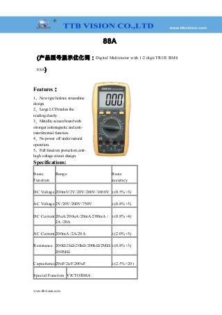 88A
(产品型号展示优化词：Digital Multimeter with 1/2 digit TRUE RMS
88A)
Features：
1、New type holster, streamline
design.
2、Large LCD makes the
reading clearly.
3、Metallic screen board with
stronger antimagnetic and anti-
interferential function.
4、No power off under natural
operation.
5、Full function protection, anti-
high voltage circuit design.
Specifications:
Basic
Function
Range Basic
accuracy
DC Voltage 200mV/2V/20V/200V/1000V ±(0.5%+3)
AC Voltage 2V/20V/200V/750V ±(0.8%+5)
DC Current 20uA/200uA/20mA/200mA /
2A /20A
±(0.8%+4)
AC Current 200mA /2A/20A ±(2.0%+5)
Resistance 200Ω/2kΩ/20kΩ/200kΩ/2MΩ/
200MΩ
±(0.8%+3)
Capacitance20nF/2uF/200uF ±(2.5%+20)
Special Function VICTOR88A
www.ttbvision.com
 