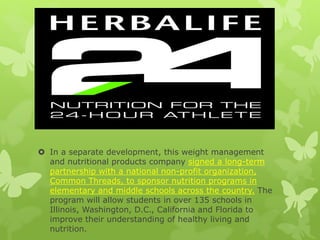  In a separate development, this weight management
and nutritional products company signed a long-term
partnership with a national non-profit organization,
Common Threads, to sponsor nutrition programs in
elementary and middle schools across the country. The
program will allow students in over 135 schools in
Illinois, Washington, D.C., California and Florida to
improve their understanding of healthy living and
nutrition.
 