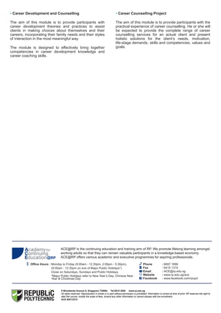 ACE@RP is the continuing education and training arm of RP. We promote lifelong learning amongst
working adults so that they can remain valuable participants in a knowledge-based economy.
ACE@RP offers various academic and executive programmes for aspiring professionals.
9 Woodlands Avenue 9, Singapore 738964 Tel:6510 3000 www.rp.edu.sg
All rights reserved. Reproduction in whole or in part without permission is prohibited. Information is correct at time of print. RP reserves the right to
alter the course, modify the scale of fees, amend any other information or cancel classes with low enrollment.
ACE MAY/2015
ACE@RP is the continuing education and training arm of RP. We promote lifelong learning amongst
working adults so that they can remain valuable participants in a knowledge-based economy.
ACE@RP offers various academic and executive programmes for aspiring professionals.
9 Woodlands Avenue 9, Singapore 738964 Tel:6510 3000 www.rp.edu.sg
All rights reserved. Reproduction in whole or in part without permission is prohibited. Information is correct at time of print. RP reserves the right to
alter the course, modify the scale of fees, amend any other information or cancel classes with low enrollment.
ACE
Office Hours : Monday to Friday (9:00am - 12:30pm, 2:00pm - 5:30pm),
(9:00am - 12:30pm on eve of Major Public Holidays*)
Close on Saturdays, Sundays and Public Holidays.
*Major Public Holidays refer to New Year’s Day, Chinese New
Year & Christmas Day
Phone : 6697 1699
Fax : 6415 1310
Email : ACE@rp.edu.sg
Website : www.rp.edu.sg/ace
Facebook : www.facebook.com/rpcpd
• Career Development and Counselling
The aim of this module is to provide participants with
career development theories and practices to assist
clients in making choices about themselves and their
careers, incorporating their family needs and their styles
of interaction in the most meaningful way.
The module is designed to effectively bring together
competencies in career development knowledge and
career coaching skills.
• Career Counselling Project
The aim of this module is to provide participants with the
practical experience of career counselling. He or she will
be expected to provide the complete range of career
counselling services for an actual client and present
holistic solutions for the client’s needs, motivation,
life-stage demands, skills and competencies, values and
goals.
 