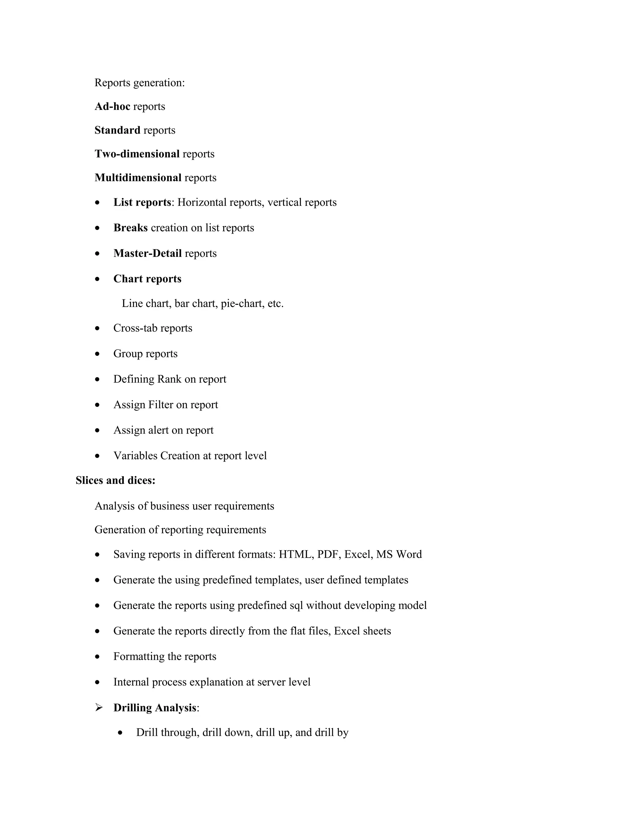 Reports generation:
Ad-hoc reports
Standard reports
Two-dimensional reports
Multidimensional reports
• List reports: Horizontal reports, vertical reports
• Breaks creation on list reports
• Master-Detail reports
• Chart reports
Line chart, bar chart, pie-chart, etc.
• Cross-tab reports
• Group reports
• Defining Rank on report
• Assign Filter on report
• Assign alert on report
• Variables Creation at report level
Slices and dices:
Analysis of business user requirements
Generation of reporting requirements
• Saving reports in different formats: HTML, PDF, Excel, MS Word
• Generate the using predefined templates, user defined templates
• Generate the reports using predefined sql without developing model
• Generate the reports directly from the flat files, Excel sheets
• Formatting the reports
• Internal process explanation at server level
 Drilling Analysis:
• Drill through, drill down, drill up, and drill by
 
