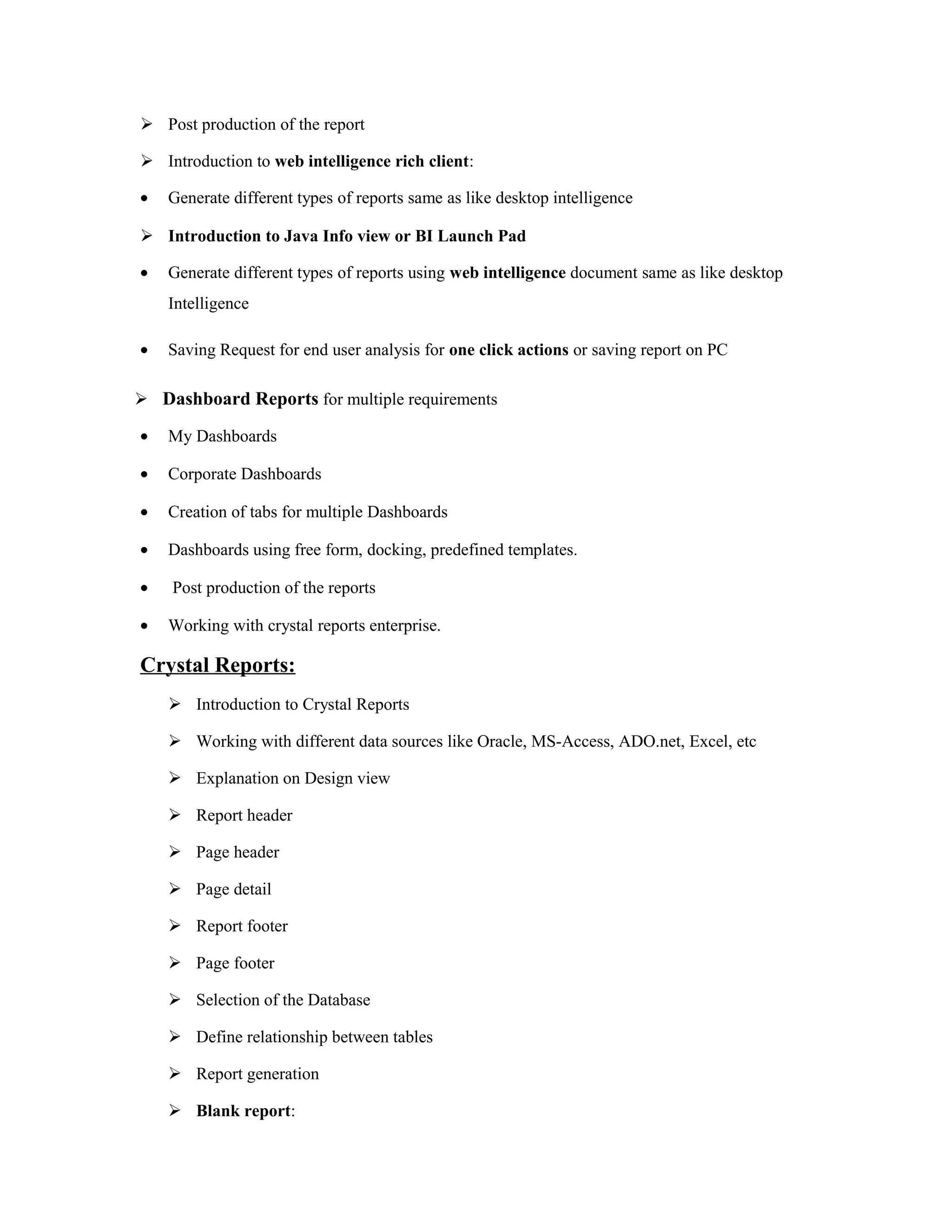  Post production of the report
 Introduction to web intelligence rich client:
• Generate different types of reports same as like desktop intelligence
 Introduction to Java Info view or BI Launch Pad
• Generate different types of reports using web intelligence document same as like desktop
Intelligence
• Saving Request for end user analysis for one click actions or saving report on PC
 Dashboard Reports for multiple requirements
• My Dashboards
• Corporate Dashboards
• Creation of tabs for multiple Dashboards
• Dashboards using free form, docking, predefined templates.
• Post production of the reports
• Working with crystal reports enterprise.
Crystal Reports:
 Introduction to Crystal Reports
 Working with different data sources like Oracle, MS-Access, ADO.net, Excel, etc
 Explanation on Design view
 Report header
 Page header
 Page detail
 Report footer
 Page footer
 Selection of the Database
 Define relationship between tables
 Report generation
 Blank report:
 