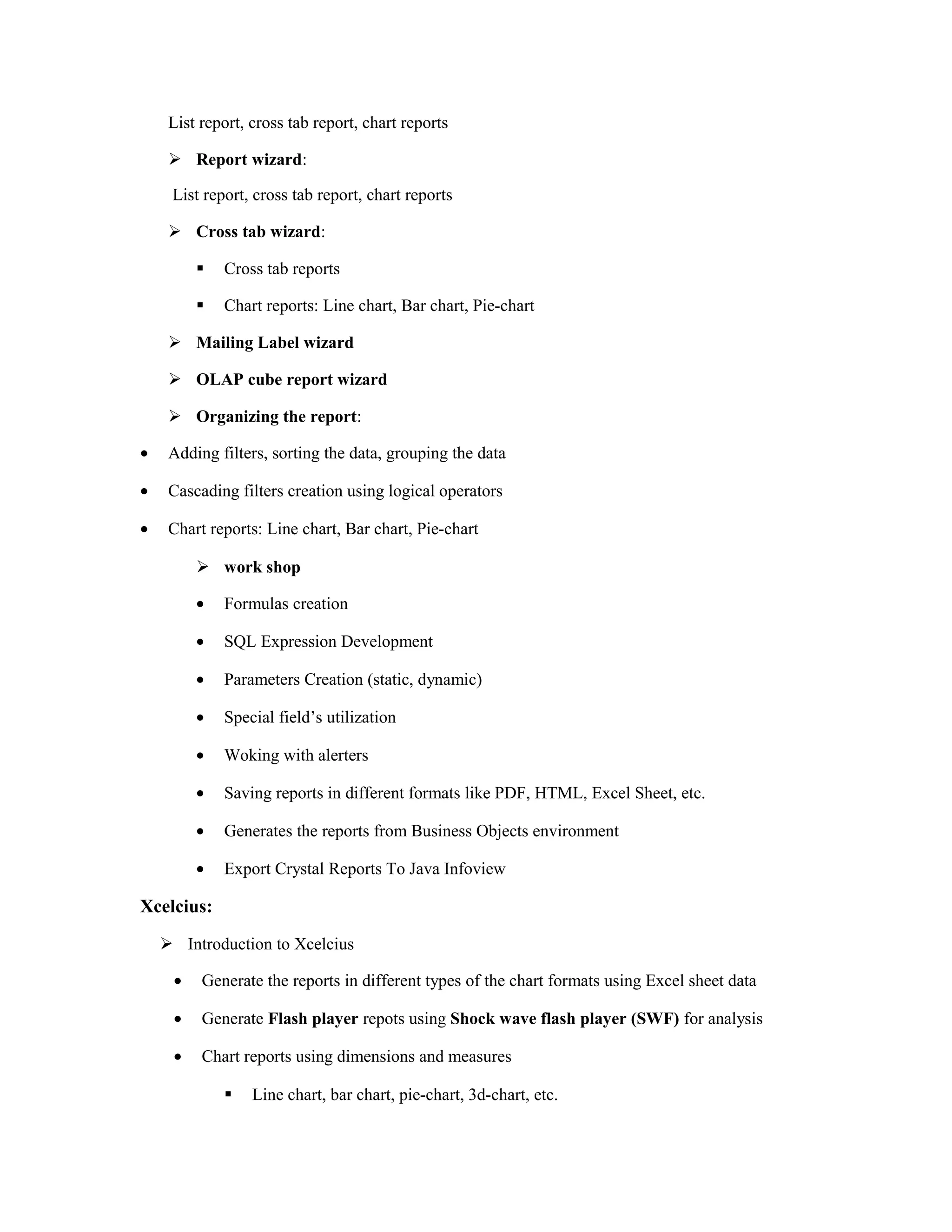 List report, cross tab report, chart reports
 Report wizard:
List report, cross tab report, chart reports
 Cross tab wizard:
 Cross tab reports
 Chart reports: Line chart, Bar chart, Pie-chart
 Mailing Label wizard
 OLAP cube report wizard
 Organizing the report:
• Adding filters, sorting the data, grouping the data
• Cascading filters creation using logical operators
• Chart reports: Line chart, Bar chart, Pie-chart
 work shop
• Formulas creation
• SQL Expression Development
• Parameters Creation (static, dynamic)
• Special field’s utilization
• Woking with alerters
• Saving reports in different formats like PDF, HTML, Excel Sheet, etc.
• Generates the reports from Business Objects environment
• Export Crystal Reports To Java Infoview
Xcelcius:
 Introduction to Xcelcius
• Generate the reports in different types of the chart formats using Excel sheet data
• Generate Flash player repots using Shock wave flash player (SWF) for analysis
• Chart reports using dimensions and measures
 Line chart, bar chart, pie-chart, 3d-chart, etc.
 
