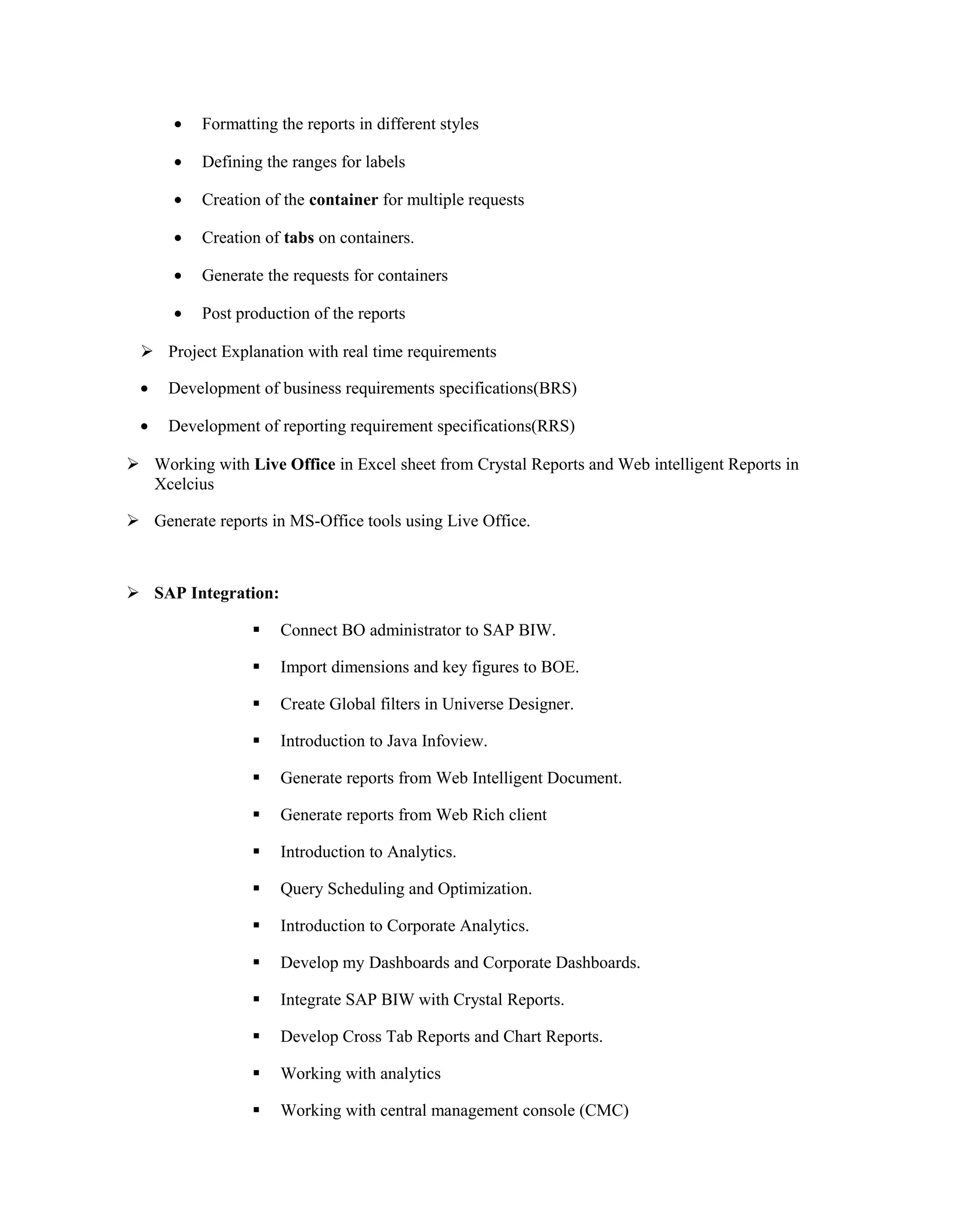 • Formatting the reports in different styles
• Defining the ranges for labels
• Creation of the container for multiple requests
• Creation of tabs on containers.
• Generate the requests for containers
• Post production of the reports
 Project Explanation with real time requirements
• Development of business requirements specifications(BRS)
• Development of reporting requirement specifications(RRS)
 Working with Live Office in Excel sheet from Crystal Reports and Web intelligent Reports in
Xcelcius
 Generate reports in MS-Office tools using Live Office.
 SAP Integration:
 Connect BO administrator to SAP BIW.
 Import dimensions and key figures to BOE.
 Create Global filters in Universe Designer.
 Introduction to Java Infoview.
 Generate reports from Web Intelligent Document.
 Generate reports from Web Rich client
 Introduction to Analytics.
 Query Scheduling and Optimization.
 Introduction to Corporate Analytics.
 Develop my Dashboards and Corporate Dashboards.
 Integrate SAP BIW with Crystal Reports.
 Develop Cross Tab Reports and Chart Reports.
 Working with analytics
 Working with central management console (CMC)
 