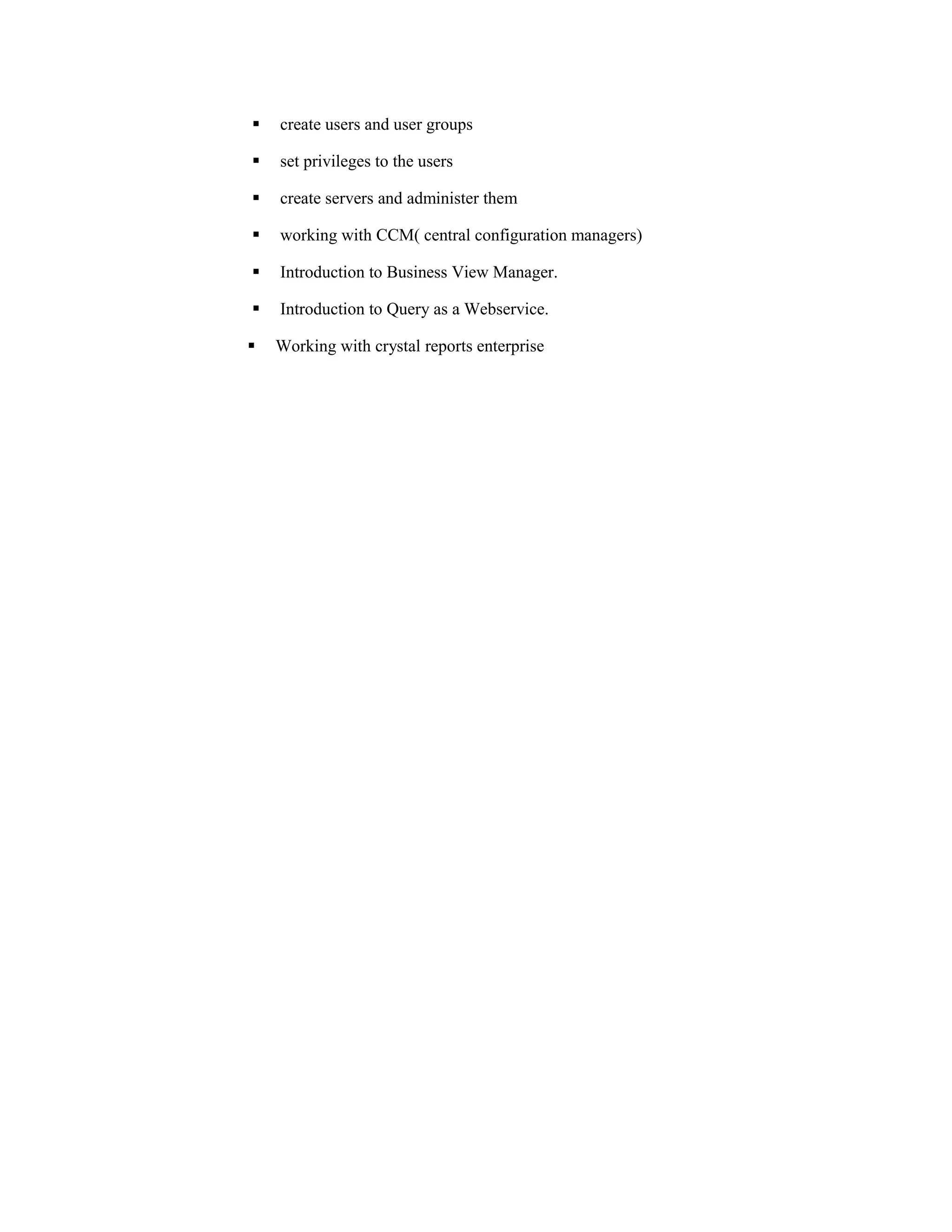  create users and user groups
 set privileges to the users
 create servers and administer them
 working with CCM( central configuration managers)
 Introduction to Business View Manager.
 Introduction to Query as a Webservice.
 Working with crystal reports enterprise
 