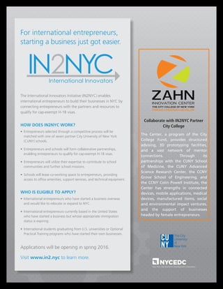 For international entrepreneurs,
starting a business just got easier.
The International Innovators Initiative (IN2NYC) enables
international entrepreneurs to build their businesses in NYC by
connecting entrepreneurs with the partners and resources to
qualify for cap-exempt H-1B visas.
HOW DOES IN2NYC WORK?
• 	Entrepreneurs selected through a competitive process will be
matched with one of seven partner City University of New York
(CUNY) schools.
• 	Entrepreneurs and schools will form collaborative partnerships,
enabling entrepreneurs to qualify for cap-exempt H-1B visas.
• 	Entrepreneurs will utilize their expertise to contribute to school
communities and further school missions.
• 	Schools will lease co-working space to entrepreneurs, providing
access to office amenities, support services, and technical equipment.
WHO IS ELIGIBLE TO APPLY?
• 	International entrepreneurs who have started a business overseas
and would like to relocate or expand to NYC.
• 	International entrepreneurs currently based in the United States
who have started a business but whose appropriate immigration
status is expiring.
• 	International students graduating from U.S. universities or Optional
Practical Training programs who have started their own businesses.
Applications will be opening in spring 2016.
Visit www.in2.nyc to learn more.
Collaborate with IN2NYC Partner
City College
The Center, a program of the City
College Fund, provides structured
advising, 3D prototyping facilities,
and a vast network of mentor
connections. Through its
partnerships with the CUNY School
of Medicine, the CUNY Advanced
Science Research Center, the CCNY
Grove School of Engineering, and
the CCNY Colin Powell Institute, the
Center has strengths in connected
devices, mobile applications, medical
devices, manufactured items, social
and environmental impact ventures,
and the support of businesses
headed by female entrepreneurs.
 