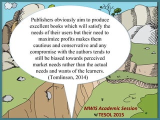 MWIS Academic Session
TESOL 2015
Publishers obviously aim to produce
excellent books which will satisfy the
needs of their users but their need to
maximize profits makes them
cautious and conservative and any
compromise with the authors tends to
still be biased towards perceived
market needs rather than the actual
needs and wants of the learners.
(Tomlinson, 2014)
Publishers obviously aim to produce
excellent books which will satisfy the
needs of their users but their need to
maximize profits makes them
cautious and conservative and any
compromise with the authors tends to
still be biased towards perceived
market needs rather than the actual
needs and wants of the learners.
(Tomlinson, 2014)
1
 