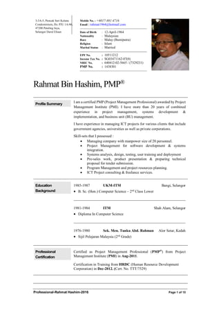 Professional-Rahmat Hashim-2016 Page 1 of 15
3-3A-5, Puncak Seri Kelana
Condominium, Jln. PJU 1A/46,
47200 Petaling Jaya,
Selangor Darul Ehsan
Mobile No. : +6017-881 4716
Email : rahmat1964@hotmail.com
Date of Birth : 12-April-1964
Nationality : Malaysian
Race : Malay (Bumiputra)
Religion : Islam
Marital Status : Married
EPF No. : 10511212
Income Tax No. : SG03471162-07(0)
NRIC No. : 640412-02-5665 / (7329231)
PMP No. : 1438301
Rahmat Bin Hashim, PMP®
Profile Summary
I am a certified PMP(Project Management Professional) awarded by Project
Management Institute (PMI). I have more than 20 years of combined
experience in project management, systems development &
implementation, and business unit (BU) management.
I have experience in managing ICT projects for various clients that include
government agencies, universities as well as private corporations.
Skill-sets that I possessed :
 Managing company with manpower size of 20 personnel.
 Project Management for software development & systems
integration.
 Systems analysis, design, testing, user training and deployment
 Pre-sales work, product presentation & preparing technical
proposal for tender submission.
 Program Management and project resources planning.
 ICT Project consulting & freelance services.
Education
Background
1985-1987 UKM-ITM Bangi, Selangor
 B. Sc. (Hon.) Computer Science – 2nd
Class Lower
1981-1984 ITM Shah Alam, Selangor
 Diploma In Computer Science
1976-1980 Sek. Men. Tunku Abd. Rahman Alor Setar, Kedah
 Sijil Pelajaran Malaysia (2nd
Grade)
Professional
Certification
Certified as Project Management Professional (PMP®
) from Project
Management Institute (PMI) in Aug-2011.
Certification in Training from HRDC (Human Resource Development
Corporation) in Dec-2012. (Cert. No. TTT/7529)
 