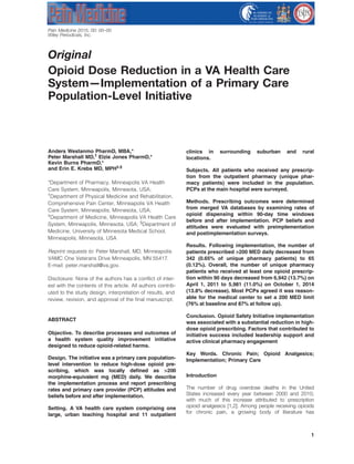 Original
Opioid Dose Reduction in a VA Health Care
System—Implementation of a Primary Care
Population-Level Initiative
Anders Westanmo PharmD, MBA,*
Peter Marshall MD,†
Elzie Jones PharmD,*
Kevin Burns PharmD,*
and Erin E. Krebs MD, MPH‡,§
*Department of Pharmacy, Minneapolis VA Health
Care System, Minneapolis, Minnesota, USA;
†
Department of Physical Medicine and Rehabilitation,
Comprehensive Pain Center, Minneapolis VA Health
Care System, Minneapolis, Minnesota, USA;
‡
Department of Medicine, Minneapolis VA Health Care
System, Minneapolis, Minnesota, USA; §
Department of
Medicine, University of Minnesota Medical School,
Minneapolis, Minnesota, USA
Reprint requests to: Peter Marshall, MD, Minneapolis
VAMC One Veterans Drive Minneapolis, MN 55417.
E-mail: peter.marshall@va.gov.
Disclosure: None of the authors has a conflict of inter-
est with the contents of this article. All authors contrib-
uted to the study design, interpretation of results, and
review, revision, and approval of the final manuscript.
ABSTRACT
Objective. To describe processes and outcomes of
a health system quality improvement initiative
designed to reduce opioid-related harms.
Design. The initiative was a primary care population-
level intervention to reduce high-dose opioid pre-
scribing, which was locally defined as >200
morphine-equivalent mg (MED) daily. We describe
the implementation process and report prescribing
rates and primary care provider (PCP) attitudes and
beliefs before and after implementation.
Setting. A VA health care system comprising one
large, urban teaching hospital and 11 outpatient
clinics in surrounding suburban and rural
locations.
Subjects. All patients who received any prescrip-
tion from the outpatient pharmacy (unique phar-
macy patients) were included in the population.
PCPs at the main hospital were surveyed.
Methods. Prescribing outcomes were determined
from merged VA databases by examining rates of
opioid dispensing within 90-day time windows
before and after implementation. PCP beliefs and
attitudes were evaluated with preimplementation
and postimplementation surveys.
Results. Following implementation, the number of
patients prescribed >200 MED daily decreased from
342 (0.65% of unique pharmacy patients) to 65
(0.12%). Overall, the number of unique pharmacy
patients who received at least one opioid prescrip-
tion within 90 days decreased from 6,942 (13.7%) on
April 1, 2011 to 5,981 (11.0%) on October 1, 2014
(13.8% decrease). Most PCPs agreed it was reason-
able for the medical center to set a 200 MED limit
(76% at baseline and 87% at follow up).
Conclusion. Opioid Safety Initiative implementation
was associated with a substantial reduction in high-
dose opioid prescribing. Factors that contributed to
initiative success included leadership support and
active clinical pharmacy engagement
Key Words. Chronic Pain; Opioid Analgesics;
Implementation; Primary Care
Introduction
The number of drug overdose deaths in the United
States increased every year between 2000 and 2010,
with much of this increase attributed to prescription
opioid analgesics [1,2]. Among people receiving opioids
for chronic pain, a growing body of literature has
1
Pain Medicine 2015; 00: 00–00
Wiley Periodicals, Inc.
 
