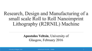 Research, Design and Manufacturing of a
small scale Roll to Roll Nanoimprint
Lithography (R2RNIL) Machine
Apostolos Veltsin, University of
Glasgow, February 2016
1APOSTOLOS VELTSIN - 1106086University of Glasgow, 2016
 
