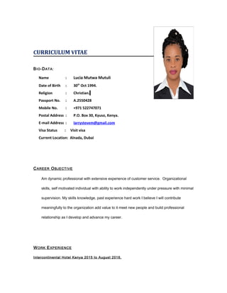 CURRICULUM VITAE
BIO-DATA:
Name : Lucia Mutwa Mutuli
Date of Birth : 30th
Oct 1994.
Religion : Christian.
Passport No. : A.2550428
Mobile No. : +971 522747071
Postal Address : P.O. Box 30, Kyuso, Kenya.
E-mail Address : larrystevem@gmail.com
Visa Status : Visit visa
Current Location: Alnada, Dubai
CAREER OBJECTIVE
Am dynamic professional with extensive experience of customer service. Organizational
skills, self motivated individual with ability to work independently under pressure with minimal
supervision. My skills knowledge, past experience hard work I believe I will contribute
meaningfully to the organization add value to it meet new people and build professional
relationship as I develop and advance my career.
WORK EXPERIENCE
Intercontinental Hotel Kenya 2015 to August 2016.
 