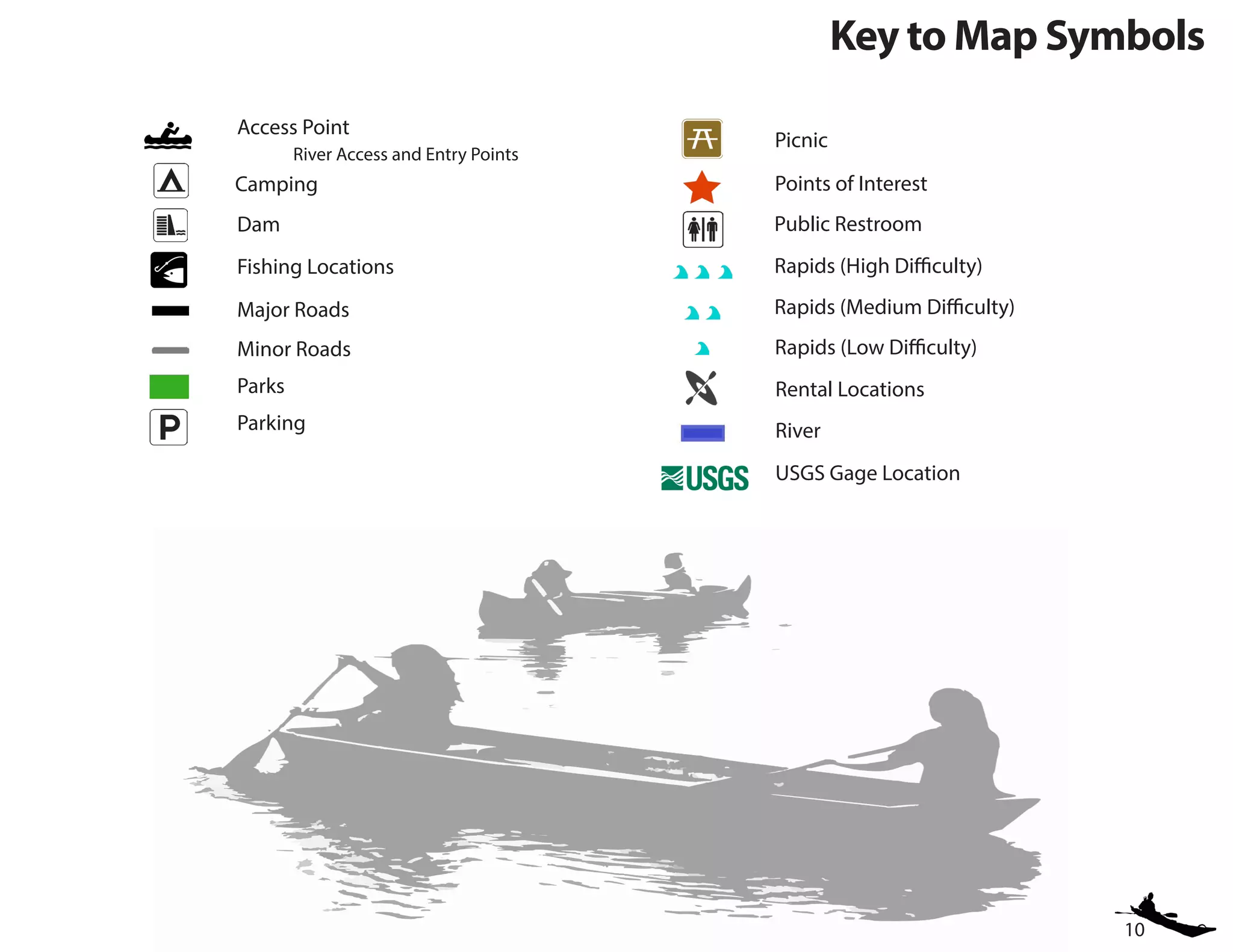 10
Key to Map Symbols
Access Point
	 River Access and Entry Points
Public Restroom
Parking
Picnic
Dam
Rapids (High Difficulty)
Parks
Points of Interest
Rapids (Medium Difficulty)
River
Minor Roads
Fishing Locations
USGS Gage Location
Major Roads
Rapids (Low Difficulty)
Camping
Rental Locations
 