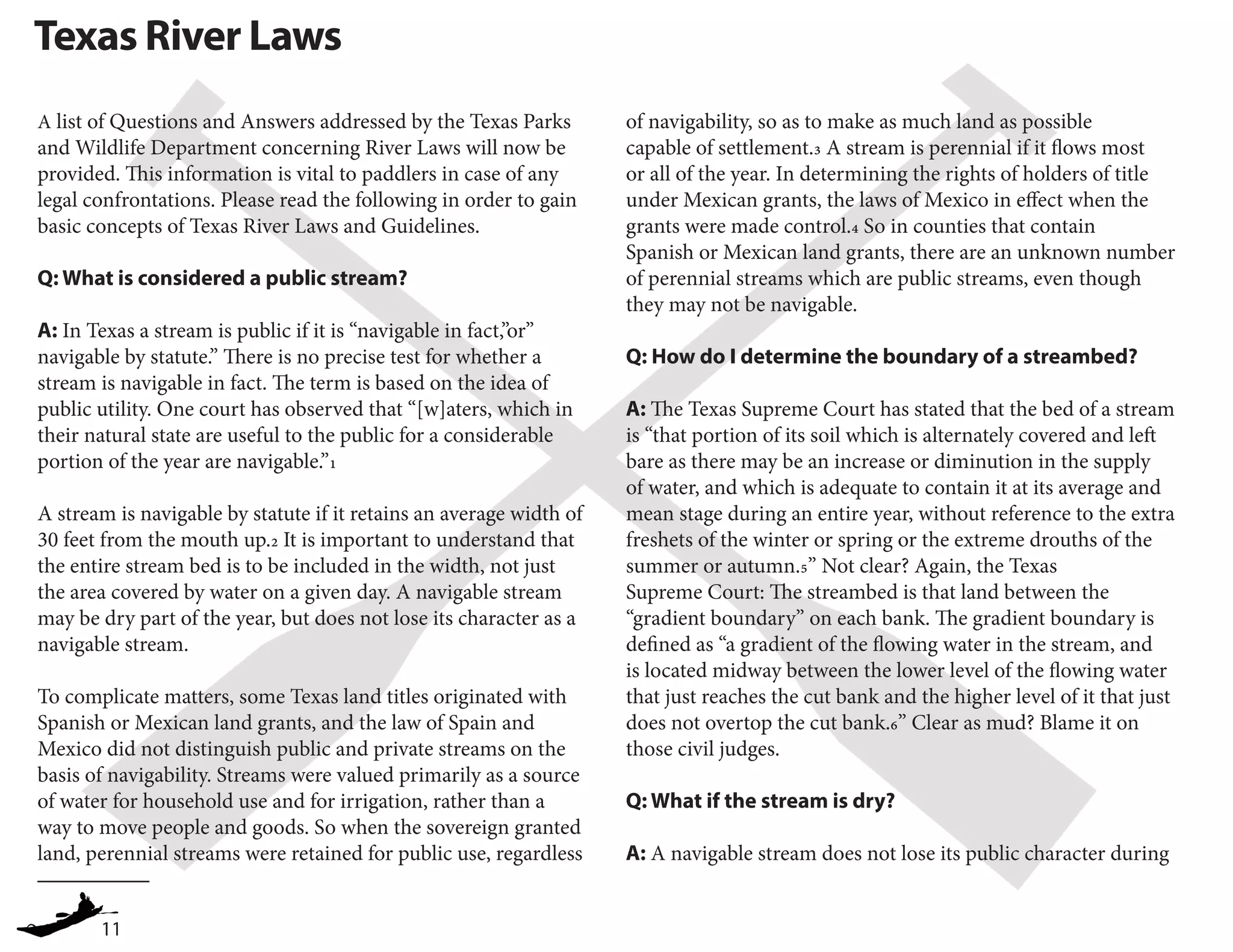 11
Texas River Laws
A list of Questions and Answers addressed by the Texas Parks
and Wildlife Department concerning River Laws will now be
provided. This information is vital to paddlers in case of any
legal confrontations. Please read the following in order to gain
basic concepts of Texas River Laws and Guidelines.
Q: What is considered a public stream?
A: In Texas a stream is public if it is “navigable in fact,”or”
navigable by statute.” There is no precise test for whether a
stream is navigable in fact. The term is based on the idea of
public utility. One court has observed that “[w]aters, which in
their natural state are useful to the public for a considerable
portion of the year are navigable.”1
A stream is navigable by statute if it retains an average width of
30 feet from the mouth up.2 It is important to understand that
the entire stream bed is to be included in the width, not just
the area covered by water on a given day. A navigable stream
may be dry part of the year, but does not lose its character as a
navigable stream.
To complicate matters, some Texas land titles originated with
Spanish or Mexican land grants, and the law of Spain and
Mexico did not distinguish public and private streams on the
basis of navigability. Streams were valued primarily as a source
of water for household use and for irrigation, rather than a
way to move people and goods. So when the sovereign granted
land, perennial streams were retained for public use, regardless
	
of navigability, so as to make as much land as possible
capable of settlement.3 A stream is perennial if it flows most
or all of the year. In determining the rights of holders of title
under Mexican grants, the laws of Mexico in effect when the
grants were made control.4 So in counties that contain
Spanish or Mexican land grants, there are an unknown number
of perennial streams which are public streams, even though
they may not be navigable.
Q: How do I determine the boundary of a streambed?
A: The Texas Supreme Court has stated that the bed of a stream
is “that portion of its soil which is alternately covered and left
bare as there may be an increase or diminution in the supply
of water, and which is adequate to contain it at its average and
mean stage during an entire year, without reference to the extra
freshets of the winter or spring or the extreme drouths of the
summer or autumn.5” Not clear? Again, the Texas
Supreme Court: The streambed is that land between the
“gradient boundary” on each bank. The gradient boundary is
defined as “a gradient of the flowing water in the stream, and
is located midway between the lower level of the flowing water
that just reaches the cut bank and the higher level of it that just
does not overtop the cut bank.6” Clear as mud? Blame it on
those civil judges.
Q: What if the stream is dry?
A: A navigable stream does not lose its public character during
 