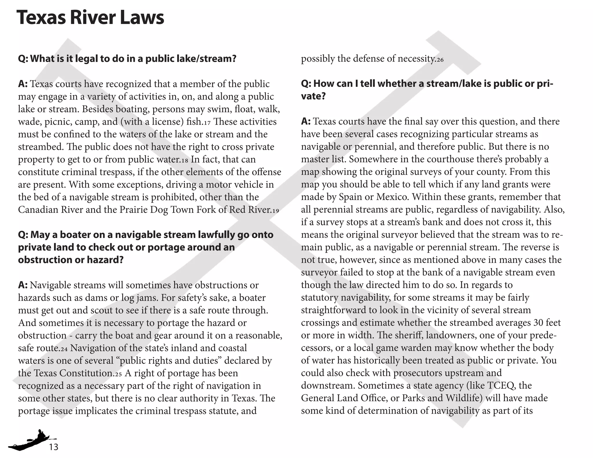 13
Texas River Laws
Q: What is it legal to do in a public lake/stream?
A: Texas courts have recognized that a member of the public
may engage in a variety of activities in, on, and along a public
lake or stream. Besides boating, persons may swim, float, walk,
wade, picnic, camp, and (with a license) fish.17 These activities
must be confined to the waters of the lake or stream and the
streambed. The public does not have the right to cross private
property to get to or from public water.18 In fact, that can
constitute criminal trespass, if the other elements of the offense
are present. With some exceptions, driving a motor vehicle in
the bed of a navigable stream is prohibited, other than the
Canadian River and the Prairie Dog Town Fork of Red River.19
Q: May a boater on a navigable stream lawfully go onto
private land to check out or portage around an
obstruction or hazard?
A: Navigable streams will sometimes have obstructions or
hazards such as dams or log jams. For safety’s sake, a boater
must get out and scout to see if there is a safe route through.
And sometimes it is necessary to portage the hazard or
obstruction - carry the boat and gear around it on a reasonable,
safe route.24 Navigation of the state’s inland and coastal
waters is one of several “public rights and duties” declared by
the Texas Constitution.25 A right of portage has been
recognized as a necessary part of the right of navigation in
some other states, but there is no clear authority in Texas. The
portage issue implicates the criminal trespass statute, and
possibly the defense of necessity.26
Q: How can I tell whether a stream/lake is public or pri-
vate?
A: Texas courts have the final say over this question, and there
have been several cases recognizing particular streams as
navigable or perennial, and therefore public. But there is no
master list. Somewhere in the courthouse there’s probably a
map showing the original surveys of your county. From this
map you should be able to tell which if any land grants were
made by Spain or Mexico. Within these grants, remember that
all perennial streams are public, regardless of navigability. Also,
if a survey stops at a stream’s bank and does not cross it, this
means the original surveyor believed that the stream was to re-
main public, as a navigable or perennial stream. The reverse is
not true, however, since as mentioned above in many cases the
surveyor failed to stop at the bank of a navigable stream even
though the law directed him to do so. In regards to
statutory navigability, for some streams it may be fairly
straightforward to look in the vicinity of several stream
crossings and estimate whether the streambed averages 30 feet
or more in width. The sheriff, landowners, one of your prede-
cessors, or a local game warden may know whether the body
of water has historically been treated as public or private. You
could also check with prosecutors upstream and
downstream. Sometimes a state agency (like TCEQ, the
General Land Office, or Parks and Wildlife) will have made
some kind of determination of navigability as part of its
 