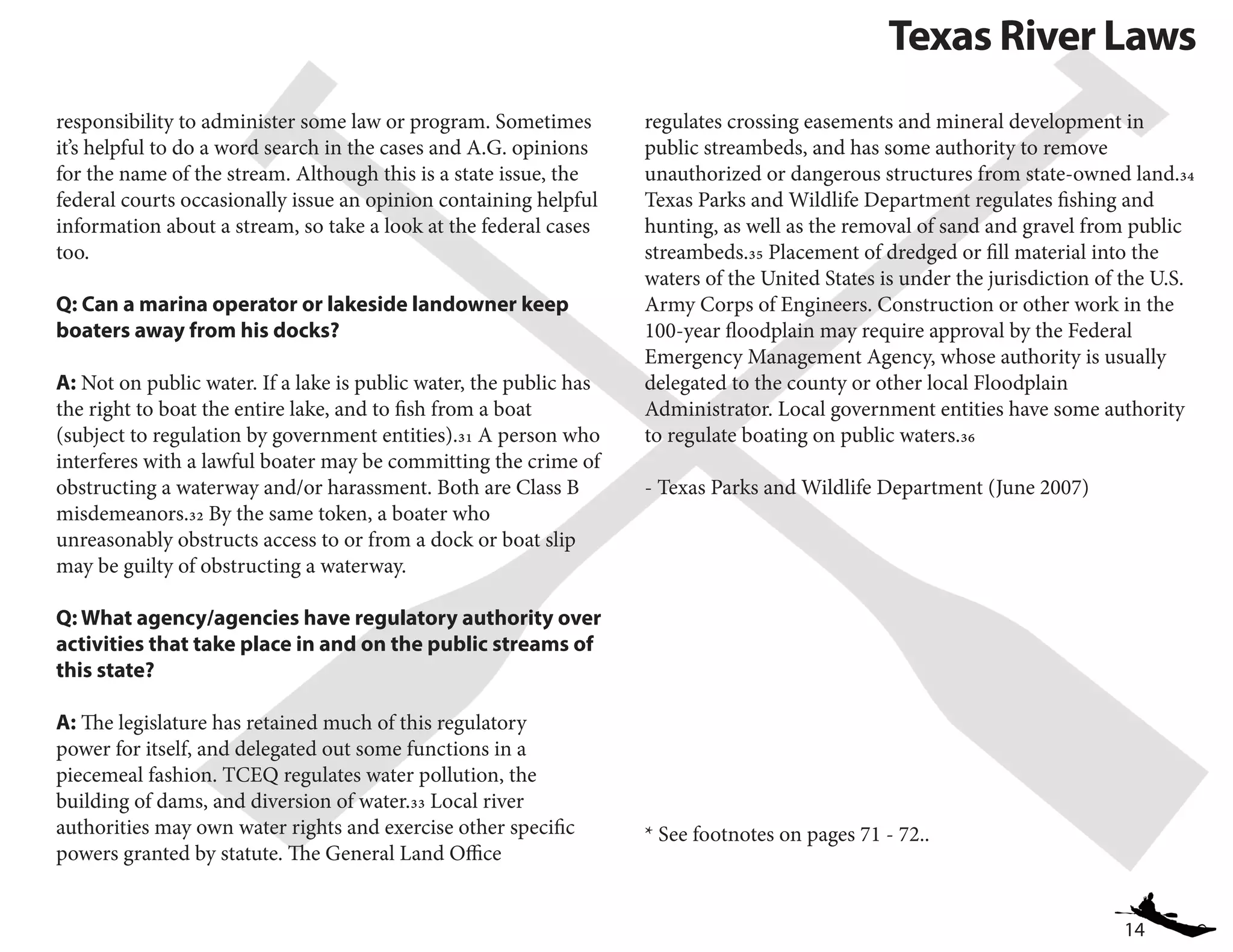 14
Texas River Laws
responsibility to administer some law or program. Sometimes
it’s helpful to do a word search in the cases and A.G. opinions
for the name of the stream. Although this is a state issue, the
federal courts occasionally issue an opinion containing helpful
information about a stream, so take a look at the federal cases
too.
Q: Can a marina operator or lakeside landowner keep
boaters away from his docks?
A: Not on public water. If a lake is public water, the public has
the right to boat the entire lake, and to fish from a boat
(subject to regulation by government entities).31 A person who
interferes with a lawful boater may be committing the crime of
obstructing a waterway and/or harassment. Both are Class B
misdemeanors.32 By the same token, a boater who
unreasonably obstructs access to or from a dock or boat slip
may be guilty of obstructing a waterway.
Q: What agency/agencies have regulatory authority over
activities that take place in and on the public streams of
this state?
A: The legislature has retained much of this regulatory
power for itself, and delegated out some functions in a
piecemeal fashion. TCEQ regulates water pollution, the
building of dams, and diversion of water.33 Local river
authorities may own water rights and exercise other specific
powers granted by statute. The General Land Office
regulates crossing easements and mineral development in
public streambeds, and has some authority to remove
unauthorized or dangerous structures from state-owned land.34
Texas Parks and Wildlife Department regulates fishing and
hunting, as well as the removal of sand and gravel from public
streambeds.35 Placement of dredged or fill material into the
waters of the United States is under the jurisdiction of the U.S.
Army Corps of Engineers. Construction or other work in the
100-year floodplain may require approval by the Federal
Emergency Management Agency, whose authority is usually
delegated to the county or other local Floodplain
Administrator. Local government entities have some authority
to regulate boating on public waters.36
- Texas Parks and Wildlife Department (June 2007)
* See footnotes on pages 71 - 72..
 