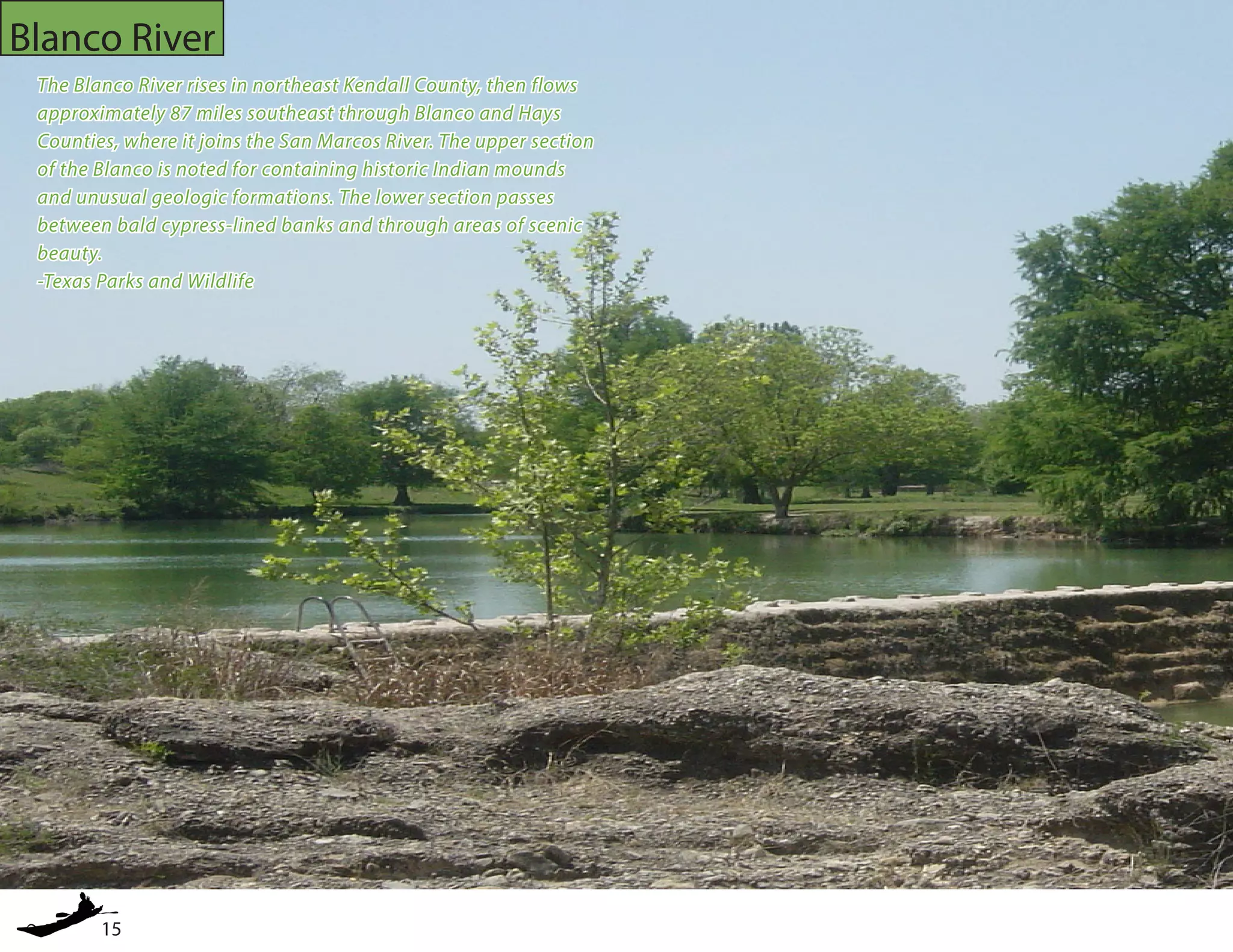 15
Blanco River
The Blanco River rises in northeast Kendall County, then flows
approximately 87 miles southeast through Blanco and Hays
Counties, where it joins the San Marcos River. The upper section
of the Blanco is noted for containing historic Indian mounds
and unusual geologic formations. The lower section passes
between bald cypress-lined banks and through areas of scenic
beauty.
-Texas Parks and Wildlife
 