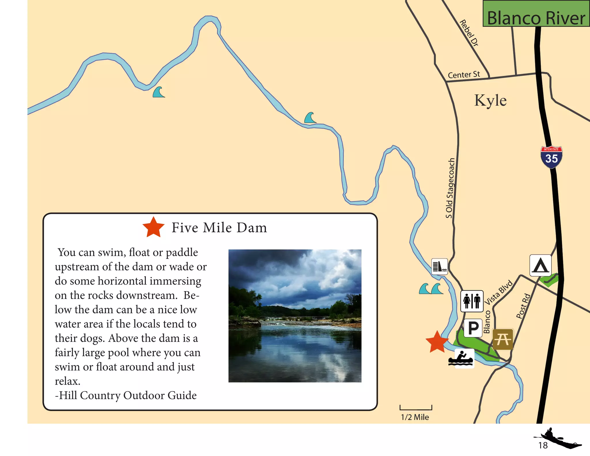 18
Blanco River
You can swim, float or paddle
upstream of the dam or wade or
do some horizontal immersing
on the rocks downstream. Be-
low the dam can be a nice low
water area if the locals tend to
their dogs. Above the dam is a
fairly large pool where you can
swim or float around and just
relax.
-Hill Country Outdoor Guide
Five Mile Dam
 
