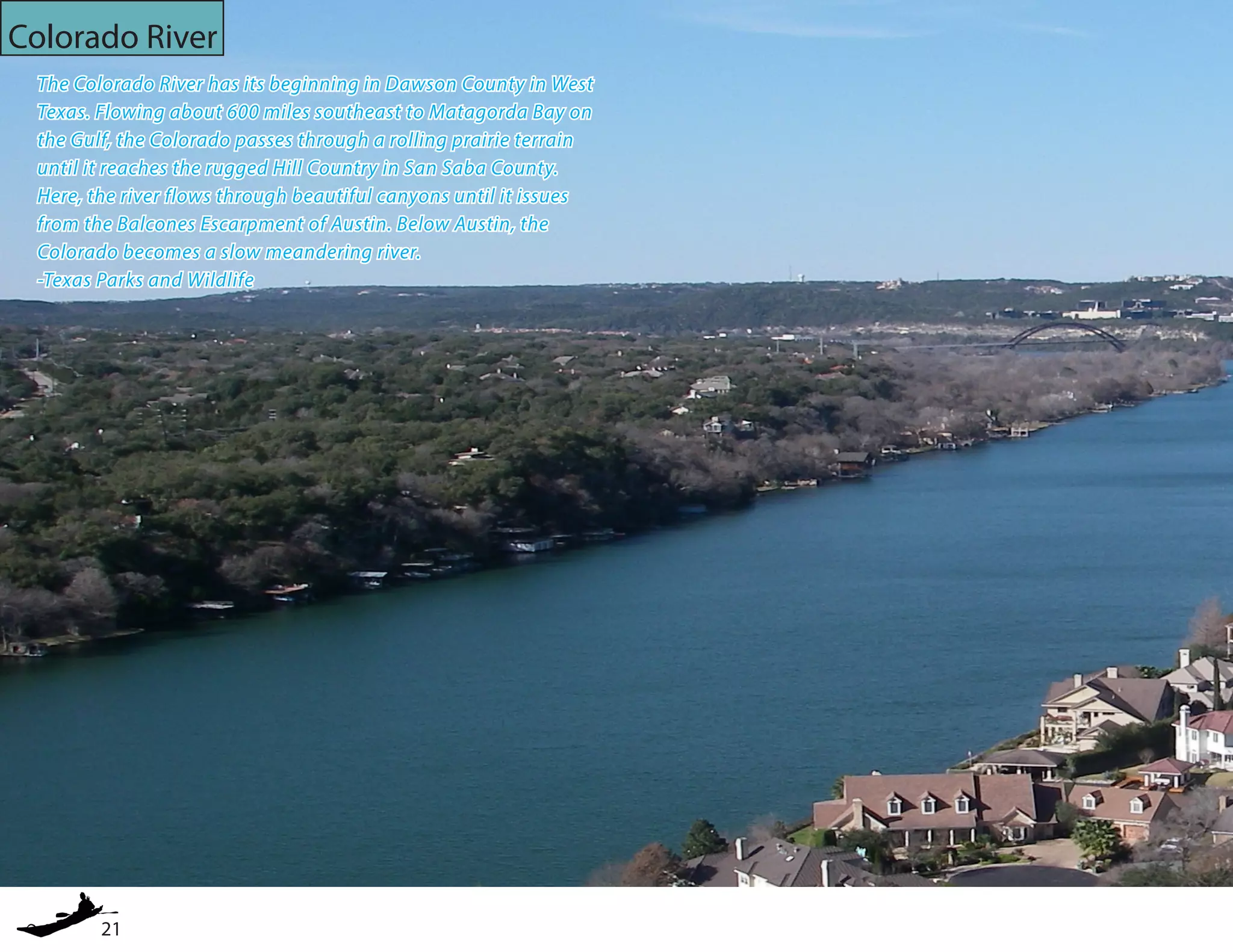 21
Colorado River
The Colorado River has its beginning in Dawson County in West
Texas. Flowing about 600 miles southeast to Matagorda Bay on
the Gulf, the Colorado passes through a rolling prairie terrain
until it reaches the rugged Hill Country in San Saba County.
Here, the river flows through beautiful canyons until it issues
from the Balcones Escarpment of Austin. Below Austin, the
Colorado becomes a slow meandering river.
-Texas Parks and Wildlife
 