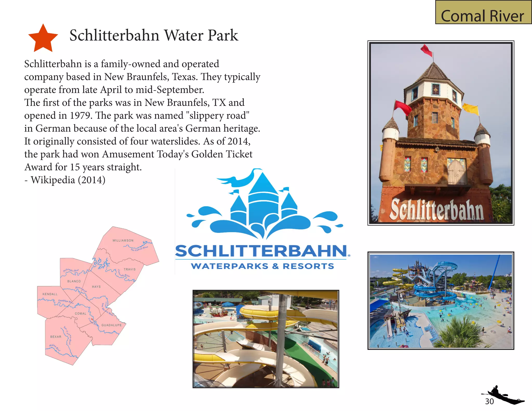 30
Comal River
Schlitterbahn Water Park
Schlitterbahn is a family-owned and operated
company based in New Braunfels, Texas. They typically
operate from late April to mid-September.
The first of the parks was in New Braunfels, TX and
opened in 1979. The park was named "slippery road"
in German because of the local area's German heritage.
It originally consisted of four waterslides. As of 2014,
the park had won Amusement Today's Golden Ticket
Award for 15 years straight.
- Wikipedia (2014)
 