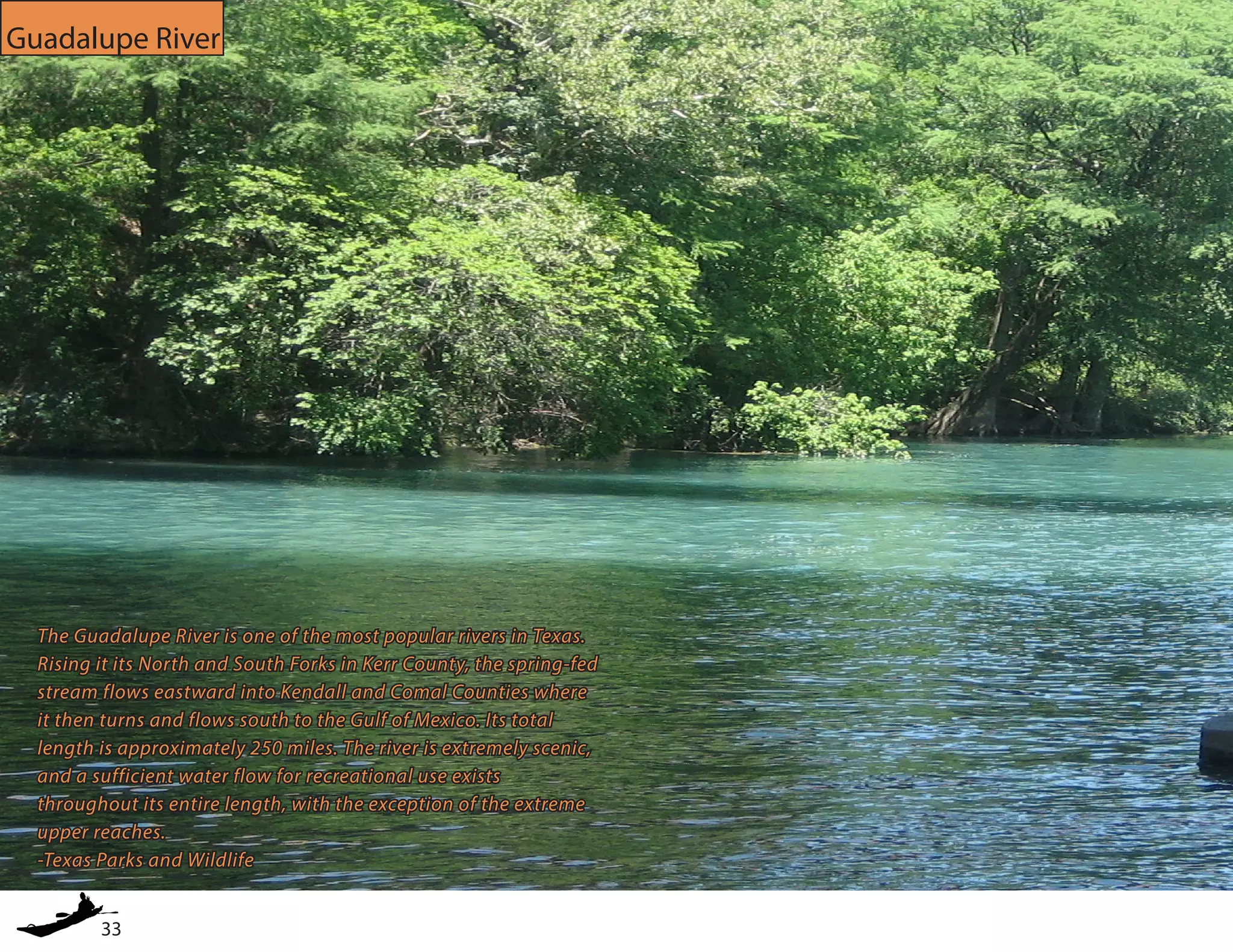 33
Guadalupe River
The Guadalupe River is one of the most popular rivers in Texas.
Rising it its North and South Forks in Kerr County, the spring-fed
stream flows eastward into Kendall and Comal Counties where
it then turns and flows south to the Gulf of Mexico. Its total
length is approximately 250 miles. The river is extremely scenic,
and a sufficient water flow for recreational use exists
throughout its entire length, with the exception of the extreme
upper reaches.
-Texas Parks and Wildlife
 