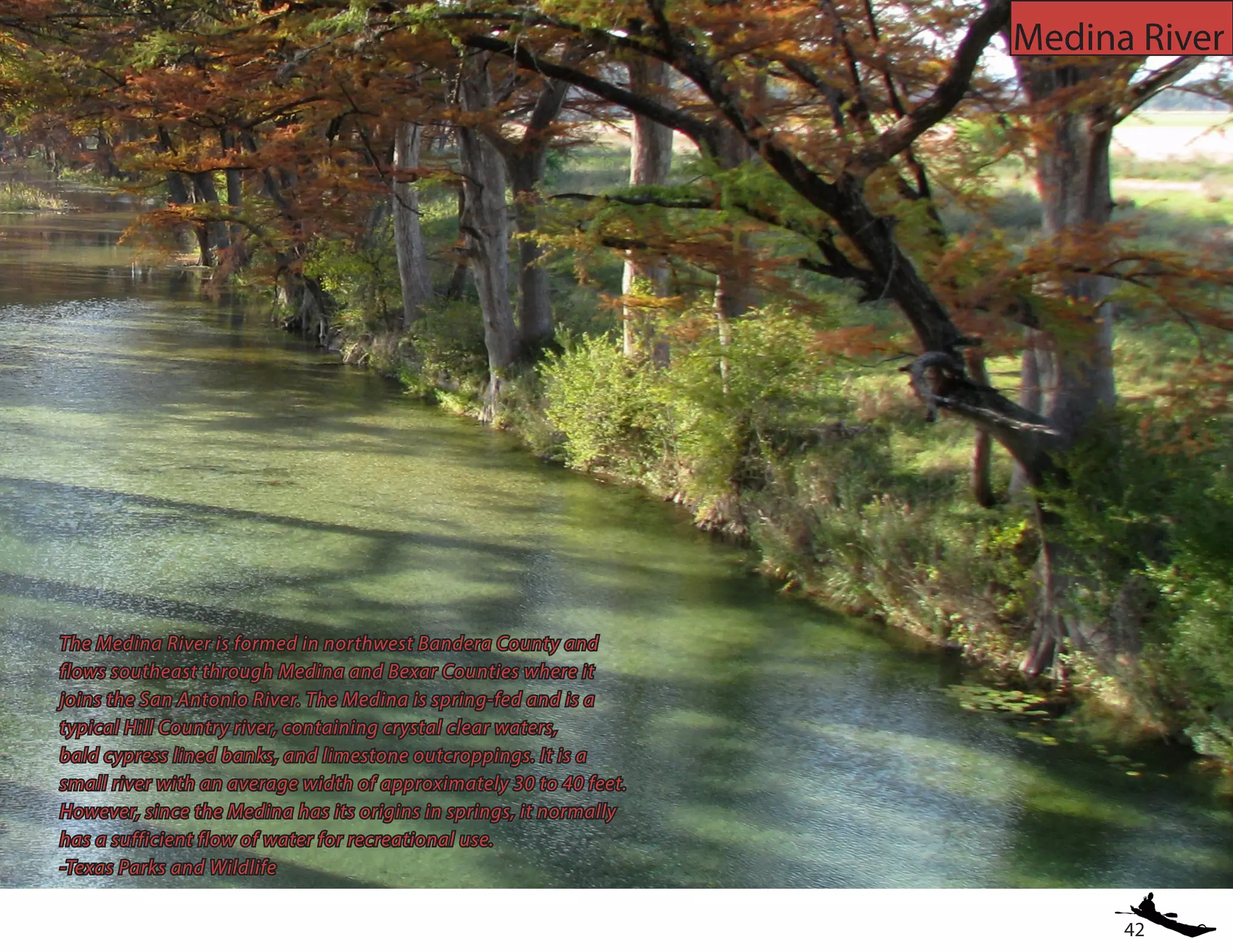 42
Medina River
The Medina River is formed in northwest Bandera County and
flows southeast through Medina and Bexar Counties where it
joins the San Antonio River. The Medina is spring-fed and is a
typical Hill Country river, containing crystal clear waters,
bald cypress lined banks, and limestone outcroppings. It is a
small river with an average width of approximately 30 to 40 feet.
However, since the Medina has its origins in springs, it normally
has a sufficient flow of water for recreational use.
-Texas Parks and Wildlife
 