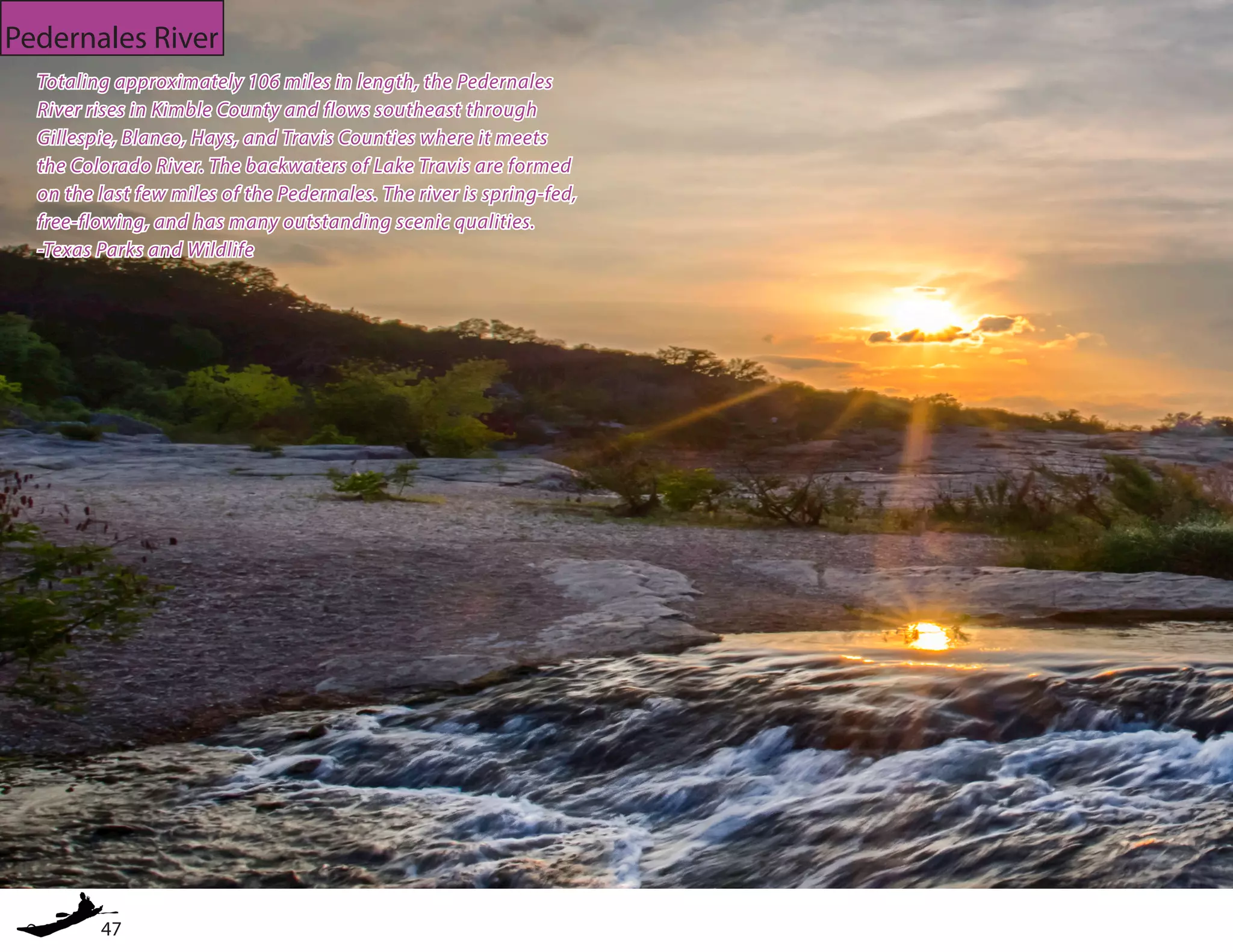 47
Pedernales River
Totaling approximately 106 miles in length, the Pedernales
River rises in Kimble County and flows southeast through
Gillespie, Blanco, Hays, and Travis Counties where it meets
the Colorado River. The backwaters of Lake Travis are formed
on the last few miles of the Pedernales. The river is spring-fed,
free-flowing, and has many outstanding scenic qualities.
-Texas Parks and Wildlife
 