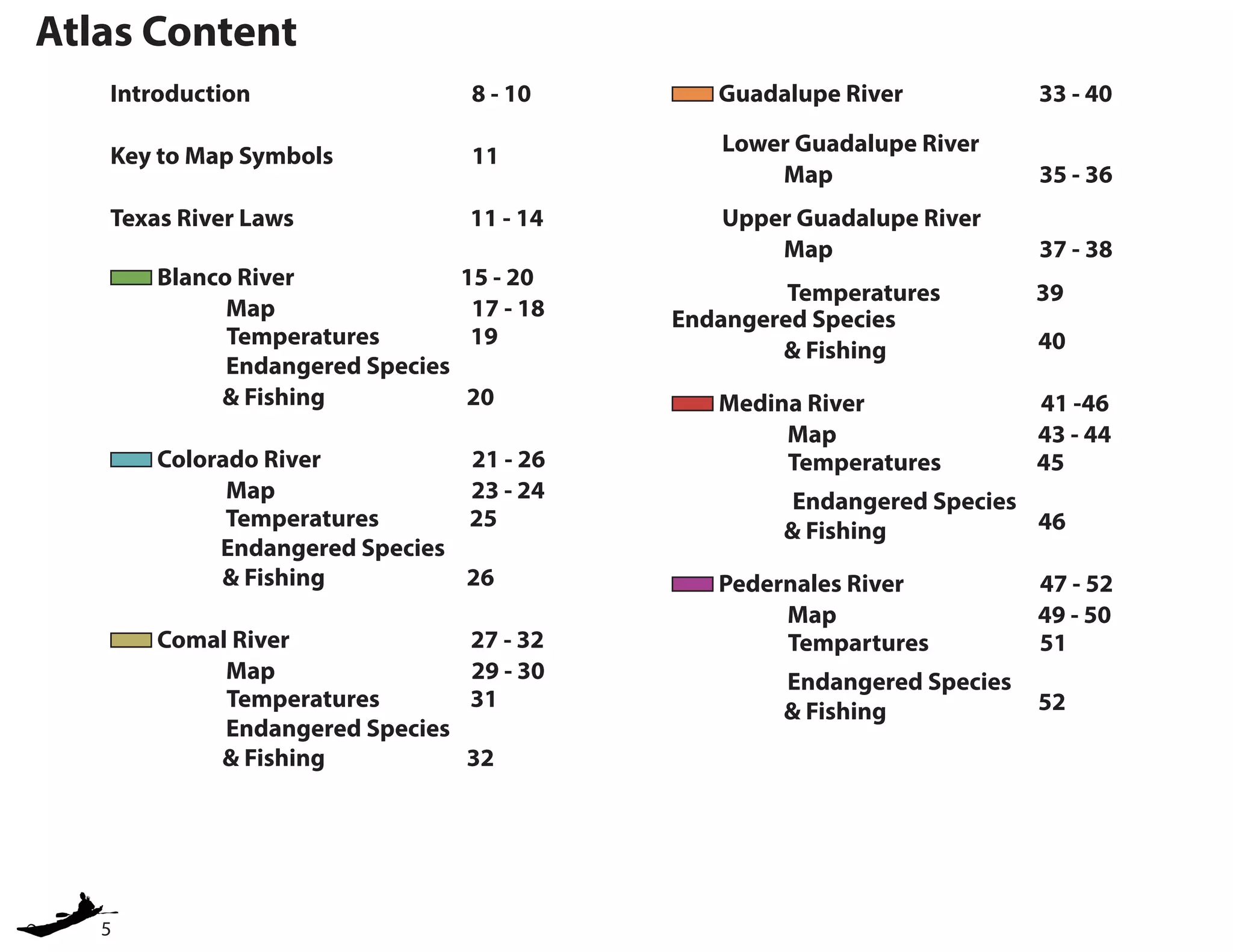 5
Atlas Content
Introduction				 8 - 10
Key to Map Symbols			 11
Texas River Laws 11 - 14
Blanco River 15 - 20 	
Map 17 - 18 	
		 Temperatures 19
Endangered Species
		 & Fishing			 20
Colorado River 21 - 26 	
Map 23 - 24 		
	 Temperatures 25
Endangered Species
		& Fishing			 26
Comal River 27 - 32 	
Map 29 - 30 	
		 Temperatures 31
Endangered Species
		 & Fishing			 32
Guadalupe River 33 - 40 	
Lower Guadalupe River 	 	
		 Map 35 - 36
Upper Guadalupe River 	 	
		 Map 37 - 38
	 Temperatures 39
Endangered Species
		& Fishing			 40
Medina River 41 -46 	
Map 43 - 44 	
		 Temperatures 45
Endangered Species
		& Fishing			 46
Pedernales River 47 - 52 	
Map 49 - 50 	
		 Tempartures 51
Endangered Species
		& Fishing			 52
 