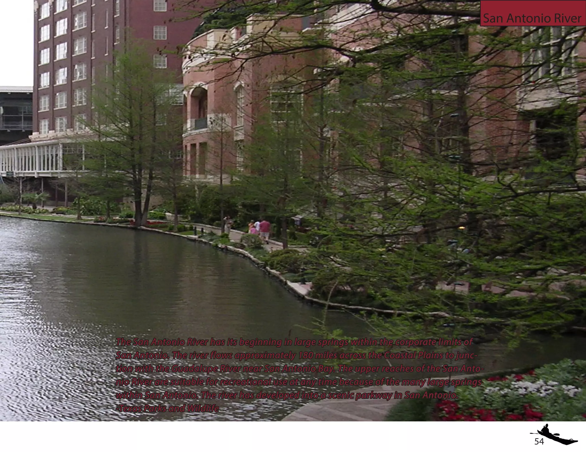 54
San Antonio River
The San Antonio River has its beginning in large springs within the corporate limits of
San Antonio. The river flows approximately 180 miles across the Coastal Plains to junc-
tion with the Guadalupe River near San Antonio Bay. The upper reaches of the San Anto-
nio River are suitable for recreational use at any time because of the many large springs
within San Antonio. The river has developed into a scenic parkway in San Antonio.
-Texas Parks and Wildlife
 