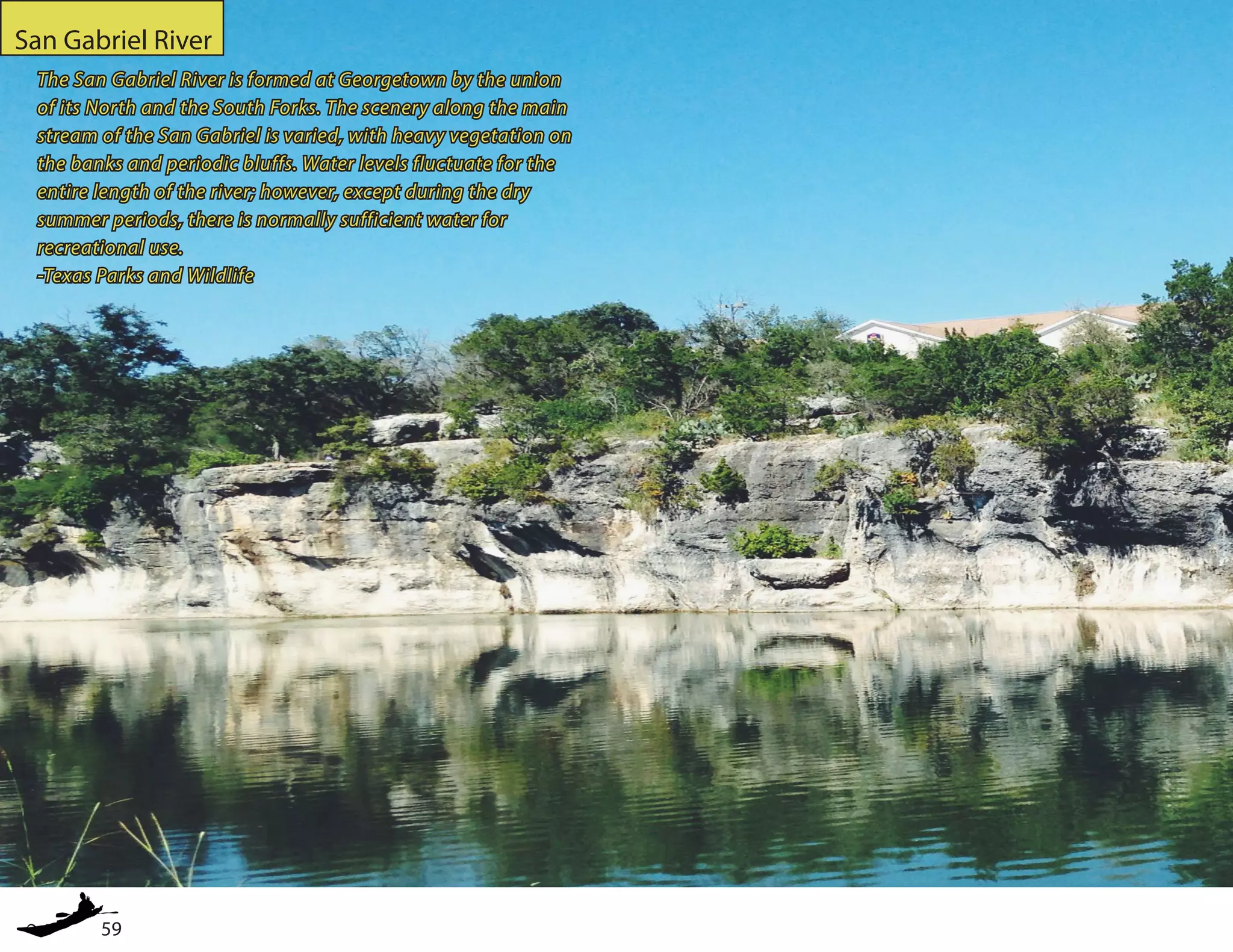 59
San Gabriel River
The San Gabriel River is formed at Georgetown by the union
of its North and the South Forks. The scenery along the main
stream of the San Gabriel is varied, with heavy vegetation on
the banks and periodic bluffs. Water levels fluctuate for the
entire length of the river; however, except during the dry
summer periods, there is normally sufficient water for
recreational use.
-Texas Parks and Wildlife
 
