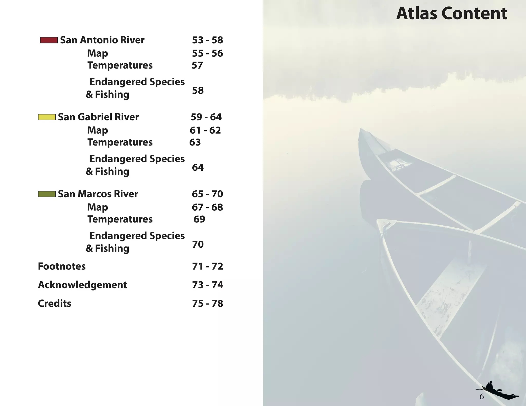 6
Atlas Content
San Antonio River 53 - 58 	
Map 55 - 56 	
		 Temperatures 57
Endangered Species
		& Fishing			 58
San Gabriel River 59 - 64 	
Map 61 - 62 	
		 Temperatures 63
Endangered Species
		& Fishing			 64
San Marcos River 65 - 70 	
Map 67 - 68 	
		 Temperatures 69
Endangered Species
		& Fishing			 70
Footnotes				 71 - 72
Acknowledgement			 73 - 74
Credits					 75 - 78
 