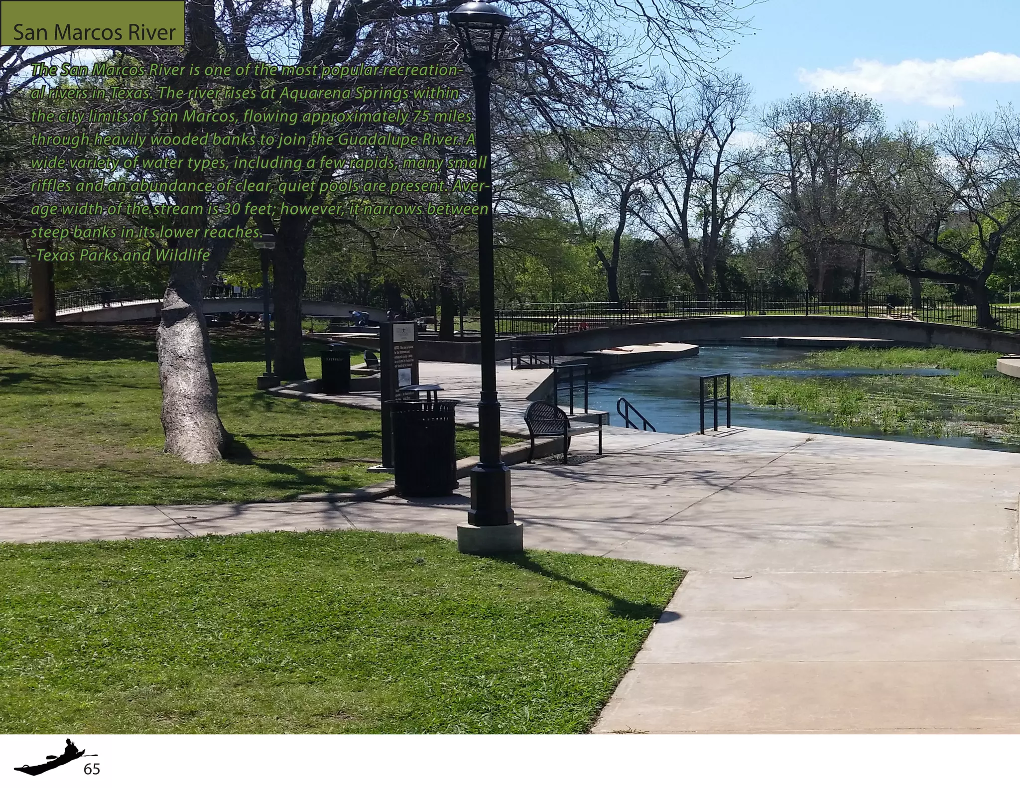 65
San Marcos River
The San Marcos River is one of the most popular recreation-
al rivers in Texas. The river rises at Aquarena Springs within
the city limits of San Marcos, flowing approximately 75 miles
through heavily wooded banks to join the Guadalupe River. A
wide variety of water types, including a few rapids, many small
riffles and an abundance of clear, quiet pools are present. Aver-
age width of the stream is 30 feet; however, it narrows between
steep banks in its lower reaches.
-Texas Parks and Wildlife
 