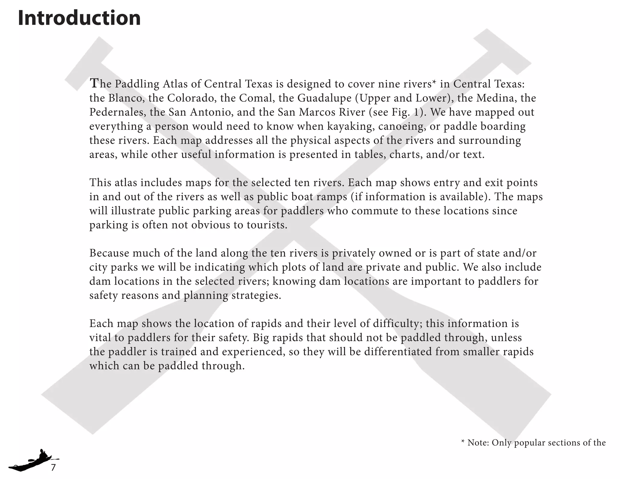 7
Introduction
The Paddling Atlas of Central Texas is designed to cover nine rivers* in Central Texas:
the Blanco, the Colorado, the Comal, the Guadalupe (Upper and Lower), the Medina, the
Pedernales, the San Antonio, and the San Marcos River (see Fig. 1). We have mapped out
everything a person would need to know when kayaking, canoeing, or paddle boarding
these rivers. Each map addresses all the physical aspects of the rivers and surrounding
areas, while other useful information is presented in tables, charts, and/or text.
This atlas includes maps for the selected ten rivers. Each map shows entry and exit points
in and out of the rivers as well as public boat ramps (if information is available). The maps
will illustrate public parking areas for paddlers who commute to these locations since
parking is often not obvious to tourists.
Because much of the land along the ten rivers is privately owned or is part of state and/or
city parks we will be indicating which plots of land are private and public. We also include
dam locations in the selected rivers; knowing dam locations are important to paddlers for
safety reasons and planning strategies.
Each map shows the location of rapids and their level of difficulty; this information is
vital to paddlers for their safety. Big rapids that should not be paddled through, unless
the paddler is trained and experienced, so they will be differentiated from smaller rapids
which can be paddled through.
* Note: Only popular sections of the
 