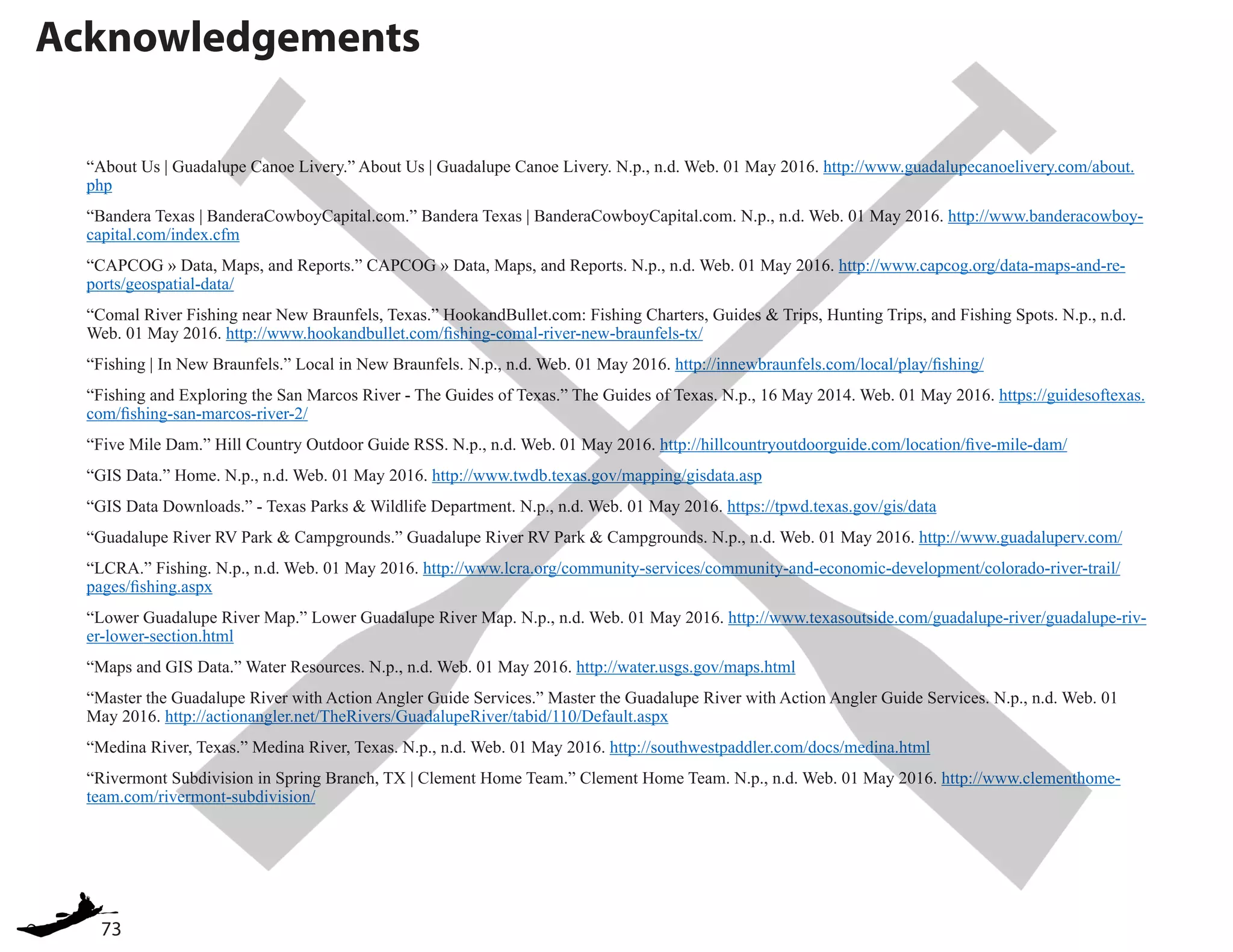 73
Acknowledgements
“About Us | Guadalupe Canoe Livery.” About Us | Guadalupe Canoe Livery. N.p., n.d. Web. 01 May 2016. http://www.guadalupecanoelivery.com/about.
php
“Bandera Texas | BanderaCowboyCapital.com.” Bandera Texas | BanderaCowboyCapital.com. N.p., n.d. Web. 01 May 2016. http://www.banderacowboy-
capital.com/index.cfm
“CAPCOG » Data, Maps, and Reports.” CAPCOG » Data, Maps, and Reports. N.p., n.d. Web. 01 May 2016. http://www.capcog.org/data-maps-and-re-
ports/geospatial-data/
“Comal River Fishing near New Braunfels, Texas.” HookandBullet.com: Fishing Charters, Guides & Trips, Hunting Trips, and Fishing Spots. N.p., n.d.
Web. 01 May 2016. http://www.hookandbullet.com/fishing-comal-river-new-braunfels-tx/
“Fishing | In New Braunfels.” Local in New Braunfels. N.p., n.d. Web. 01 May 2016. http://innewbraunfels.com/local/play/fishing/
“Fishing and Exploring the San Marcos River - The Guides of Texas.” The Guides of Texas. N.p., 16 May 2014. Web. 01 May 2016. https://guidesoftexas.
com/fishing-san-marcos-river-2/
“Five Mile Dam.” Hill Country Outdoor Guide RSS. N.p., n.d. Web. 01 May 2016. http://hillcountryoutdoorguide.com/location/five-mile-dam/
“GIS Data.” Home. N.p., n.d. Web. 01 May 2016. http://www.twdb.texas.gov/mapping/gisdata.asp
“GIS Data Downloads.” - Texas Parks & Wildlife Department. N.p., n.d. Web. 01 May 2016. https://tpwd.texas.gov/gis/data
“Guadalupe River RV Park & Campgrounds.” Guadalupe River RV Park & Campgrounds. N.p., n.d. Web. 01 May 2016. http://www.guadaluperv.com/
“LCRA.” Fishing. N.p., n.d. Web. 01 May 2016. http://www.lcra.org/community-services/community-and-economic-development/colorado-river-trail/
pages/fishing.aspx
“Lower Guadalupe River Map.” Lower Guadalupe River Map. N.p., n.d. Web. 01 May 2016. http://www.texasoutside.com/guadalupe-river/guadalupe-riv-
er-lower-section.html
“Maps and GIS Data.” Water Resources. N.p., n.d. Web. 01 May 2016. http://water.usgs.gov/maps.html
“Master the Guadalupe River with Action Angler Guide Services.” Master the Guadalupe River with Action Angler Guide Services. N.p., n.d. Web. 01
May 2016. http://actionangler.net/TheRivers/GuadalupeRiver/tabid/110/Default.aspx
“Medina River, Texas.” Medina River, Texas. N.p., n.d. Web. 01 May 2016. http://southwestpaddler.com/docs/medina.html
“Rivermont Subdivision in Spring Branch, TX | Clement Home Team.” Clement Home Team. N.p., n.d. Web. 01 May 2016. http://www.clementhome-
team.com/rivermont-subdivision/
 