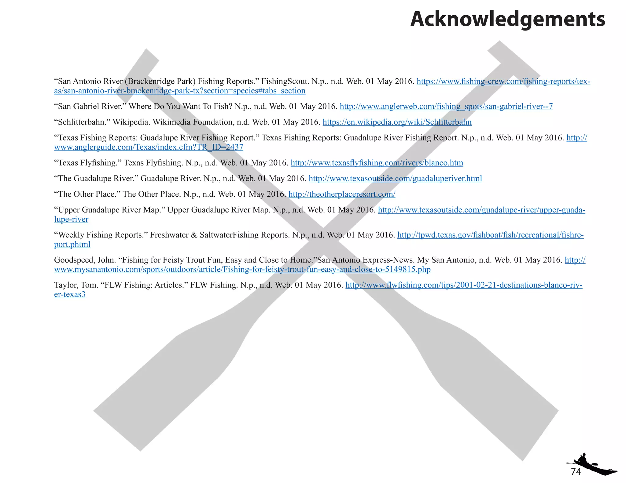 74
Acknowledgements
“San Antonio River (Brackenridge Park) Fishing Reports.” FishingScout. N.p., n.d. Web. 01 May 2016. https://www.fishing-crew.com/fishing-reports/tex-
as/san-antonio-river-brackenridge-park-tx?section=species#tabs_section
“San Gabriel River.” Where Do You Want To Fish? N.p., n.d. Web. 01 May 2016. http://www.anglerweb.com/fishing_spots/san-gabriel-river--7
“Schlitterbahn.” Wikipedia. Wikimedia Foundation, n.d. Web. 01 May 2016. https://en.wikipedia.org/wiki/Schlitterbahn
“Texas Fishing Reports: Guadalupe River Fishing Report.” Texas Fishing Reports: Guadalupe River Fishing Report. N.p., n.d. Web. 01 May 2016. http://
www.anglerguide.com/Texas/index.cfm?TR_ID=2437
“Texas Flyfishing.” Texas Flyfishing. N.p., n.d. Web. 01 May 2016. http://www.texasflyfishing.com/rivers/blanco.htm
“The Guadalupe River.” Guadalupe River. N.p., n.d. Web. 01 May 2016. http://www.texasoutside.com/guadaluperiver.html
“The Other Place.” The Other Place. N.p., n.d. Web. 01 May 2016. http://theotherplaceresort.com/
“Upper Guadalupe River Map.” Upper Guadalupe River Map. N.p., n.d. Web. 01 May 2016. http://www.texasoutside.com/guadalupe-river/upper-guada-
lupe-river
“Weekly Fishing Reports.” Freshwater & SaltwaterFishing Reports. N.p., n.d. Web. 01 May 2016. http://tpwd.texas.gov/fishboat/fish/recreational/fishre-
port.phtml
Goodspeed, John. “Fishing for Feisty Trout Fun, Easy and Close to Home.”San Antonio Express-News. My San Antonio, n.d. Web. 01 May 2016. http://
www.mysanantonio.com/sports/outdoors/article/Fishing-for-feisty-trout-fun-easy-and-close-to-5149815.php
Taylor, Tom. “FLW Fishing: Articles.” FLW Fishing. N.p., n.d. Web. 01 May 2016. http://www.flwfishing.com/tips/2001-02-21-destinations-blanco-riv-
er-texas3
 