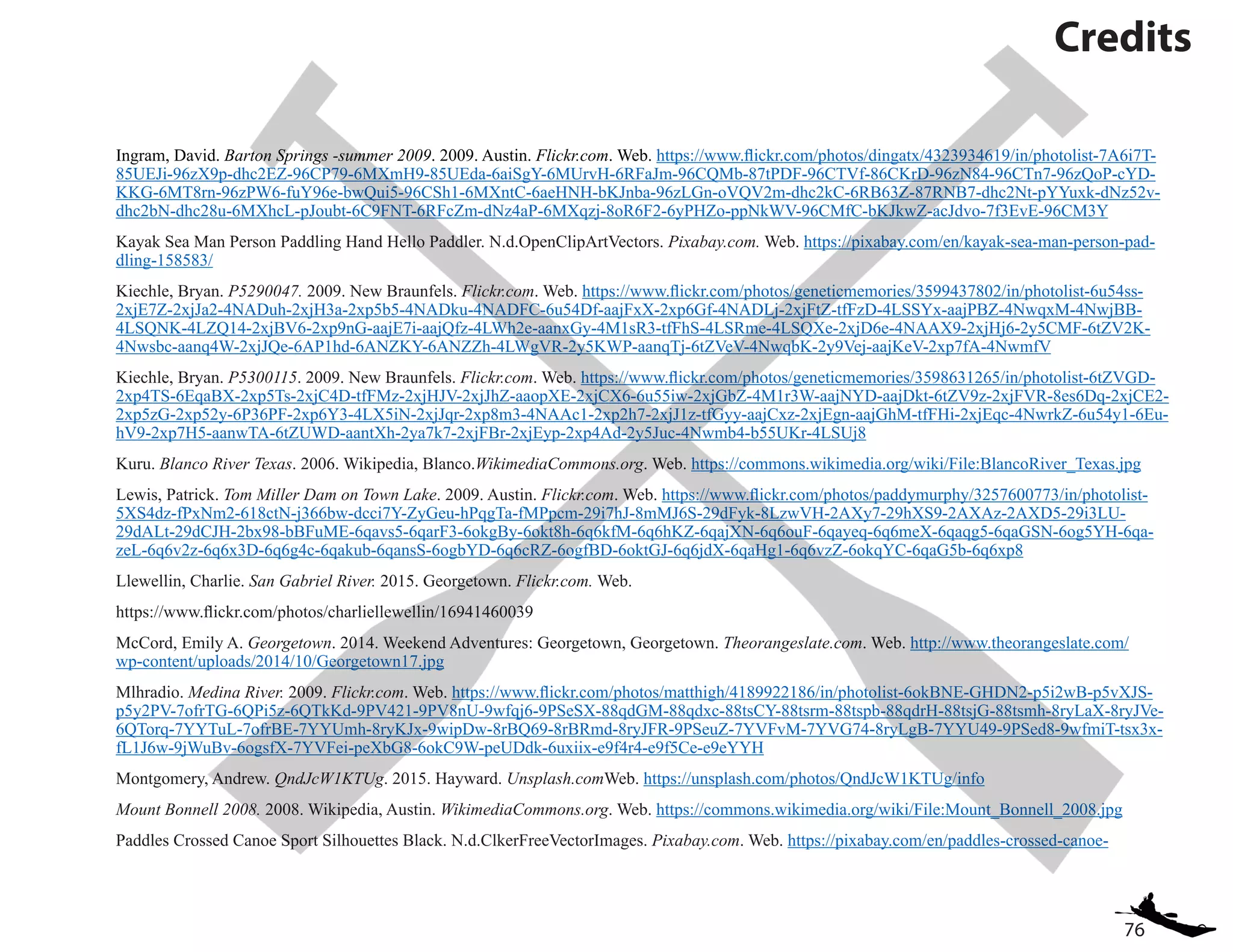 76
Credits
Ingram, David. Barton Springs -summer 2009. 2009. Austin. Flickr.com. Web. https://www.flickr.com/photos/dingatx/4323934619/in/photolist-7A6i7T-
85UEJi-96zX9p-dhc2EZ-96CP79-6MXmH9-85UEda-6aiSgY-6MUrvH-6RFaJm-96CQMb-87tPDF-96CTVf-86CKrD-96zN84-96CTn7-96zQoP-cYD-
KKG-6MT8rn-96zPW6-fuY96e-bwQui5-96CSh1-6MXntC-6aeHNH-bKJnba-96zLGn-oVQV2m-dhc2kC-6RB63Z-87RNB7-dhc2Nt-pYYuxk-dNz52v-
dhc2bN-dhc28u-6MXhcL-pJoubt-6C9FNT-6RFcZm-dNz4aP-6MXqzj-8oR6F2-6yPHZo-ppNkWV-96CMfC-bKJkwZ-acJdvo-7f3EvE-96CM3Y
Kayak Sea Man Person Paddling Hand Hello Paddler. N.d.OpenClipArtVectors. Pixabay.com. Web. https://pixabay.com/en/kayak-sea-man-person-pad-
dling-158583/
Kiechle, Bryan. P5290047. 2009. New Braunfels. Flickr.com. Web. https://www.flickr.com/photos/geneticmemories/3599437802/in/photolist-6u54ss-
2xjE7Z-2xjJa2-4NADuh-2xjH3a-2xp5b5-4NADku-4NADFC-6u54Df-aajFxX-2xp6Gf-4NADLj-2xjFtZ-tfFzD-4LSSYx-aajPBZ-4NwqxM-4NwjBB-
4LSQNK-4LZQ14-2xjBV6-2xp9nG-aajE7i-aajQfz-4LWh2e-aanxGy-4M1sR3-tfFhS-4LSRme-4LSQXe-2xjD6e-4NAAX9-2xjHj6-2y5CMF-6tZV2K-
4Nwsbc-aanq4W-2xjJQe-6AP1hd-6ANZKY-6ANZZh-4LWgVR-2y5KWP-aanqTj-6tZVeV-4NwqbK-2y9Vej-aajKeV-2xp7fA-4NwmfV
Kiechle, Bryan. P5300115. 2009. New Braunfels. Flickr.com. Web. https://www.flickr.com/photos/geneticmemories/3598631265/in/photolist-6tZVGD-
2xp4TS-6EqaBX-2xp5Ts-2xjC4D-tfFMz-2xjHJV-2xjJhZ-aaopXE-2xjCX6-6u55iw-2xjGbZ-4M1r3W-aajNYD-aajDkt-6tZV9z-2xjFVR-8es6Dq-2xjCE2-
2xp5zG-2xp52y-6P36PF-2xp6Y3-4LX5iN-2xjJqr-2xp8m3-4NAAc1-2xp2h7-2xjJ1z-tfGyy-aajCxz-2xjEgn-aajGhM-tfFHi-2xjEqc-4NwrkZ-6u54y1-6Eu-
hV9-2xp7H5-aanwTA-6tZUWD-aantXh-2ya7k7-2xjFBr-2xjEyp-2xp4Ad-2y5Juc-4Nwmb4-b55UKr-4LSUj8
Kuru. Blanco River Texas. 2006. Wikipedia, Blanco.WikimediaCommons.org. Web. https://commons.wikimedia.org/wiki/File:BlancoRiver_Texas.jpg
Lewis, Patrick. Tom Miller Dam on Town Lake. 2009. Austin. Flickr.com. Web. https://www.flickr.com/photos/paddymurphy/3257600773/in/photolist-
5XS4dz-fPxNm2-618ctN-j366bw-dcci7Y-ZyGeu-hPqgTa-fMPpcm-29i7hJ-8mMJ6S-29dFyk-8LzwVH-2AXy7-29hXS9-2AXAz-2AXD5-29i3LU-
29dALt-29dCJH-2bx98-bBFuME-6qavs5-6qarF3-6okgBy-6okt8h-6q6kfM-6q6hKZ-6qajXN-6q6ouF-6qayeq-6q6meX-6qaqg5-6qaGSN-6og5YH-6qa-
zeL-6q6v2z-6q6x3D-6q6g4c-6qakub-6qansS-6ogbYD-6q6cRZ-6ogfBD-6oktGJ-6q6jdX-6qaHg1-6q6vzZ-6okqYC-6qaG5b-6q6xp8
Llewellin, Charlie. San Gabriel River. 2015. Georgetown. Flickr.com. Web.
https://www.flickr.com/photos/charliellewellin/16941460039
McCord, Emily A. Georgetown. 2014. Weekend Adventures: Georgetown, Georgetown. Theorangeslate.com. Web. http://www.theorangeslate.com/
wp-content/uploads/2014/10/Georgetown17.jpg
Mlhradio. Medina River. 2009. Flickr.com. Web. https://www.flickr.com/photos/matthigh/4189922186/in/photolist-6okBNE-GHDN2-p5i2wB-p5vXJS-
p5y2PV-7ofrTG-6QPi5z-6QTkKd-9PV421-9PV8nU-9wfqj6-9PSeSX-88qdGM-88qdxc-88tsCY-88tsrm-88tspb-88qdrH-88tsjG-88tsmh-8ryLaX-8ryJVe-
6QTorq-7YYTuL-7ofrBE-7YYUmh-8ryKJx-9wipDw-8rBQ69-8rBRmd-8ryJFR-9PSeuZ-7YVFvM-7YVG74-8ryLgB-7YYU49-9PSed8-9wfmiT-tsx3x-
fL1J6w-9jWuBv-6ogsfX-7YVFei-peXbG8-6okC9W-peUDdk-6uxiix-e9f4r4-e9f5Ce-e9eYYH
Montgomery, Andrew. QndJcW1KTUg. 2015. Hayward. Unsplash.comWeb. https://unsplash.com/photos/QndJcW1KTUg/info
Mount Bonnell 2008. 2008. Wikipedia, Austin. WikimediaCommons.org. Web. https://commons.wikimedia.org/wiki/File:Mount_Bonnell_2008.jpg
Paddles Crossed Canoe Sport Silhouettes Black. N.d.ClkerFreeVectorImages. Pixabay.com. Web. https://pixabay.com/en/paddles-crossed-canoe-
 