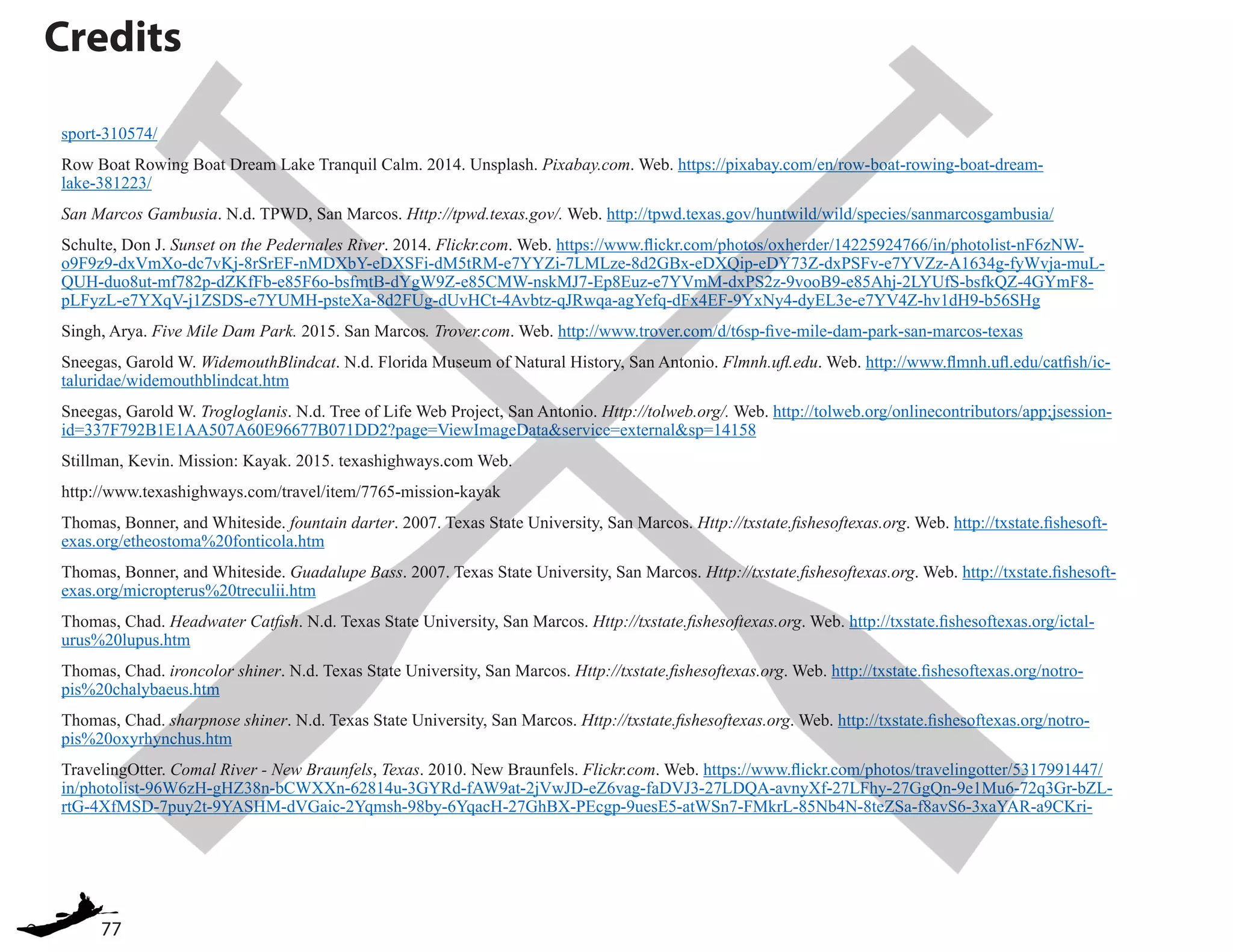 77
sport-310574/
Row Boat Rowing Boat Dream Lake Tranquil Calm. 2014. Unsplash. Pixabay.com. Web. https://pixabay.com/en/row-boat-rowing-boat-dream-
lake-381223/
San Marcos Gambusia. N.d. TPWD, San Marcos. Http://tpwd.texas.gov/. Web. http://tpwd.texas.gov/huntwild/wild/species/sanmarcosgambusia/
Schulte, Don J. Sunset on the Pedernales River. 2014. Flickr.com. Web. https://www.flickr.com/photos/oxherder/14225924766/in/photolist-nF6zNW-
o9F9z9-dxVmXo-dc7vKj-8rSrEF-nMDXbY-eDXSFi-dM5tRM-e7YYZi-7LMLze-8d2GBx-eDXQip-eDY73Z-dxPSFv-e7YVZz-A1634g-fyWvja-muL-
QUH-duo8ut-mf782p-dZKfFb-e85F6o-bsfmtB-dYgW9Z-e85CMW-nskMJ7-Ep8Euz-e7YVmM-dxPS2z-9vooB9-e85Ahj-2LYUfS-bsfkQZ-4GYmF8-
pLFyzL-e7YXqV-j1ZSDS-e7YUMH-psteXa-8d2FUg-dUvHCt-4Avbtz-qJRwqa-agYefq-dFx4EF-9YxNy4-dyEL3e-e7YV4Z-hv1dH9-b56SHg
Singh, Arya. Five Mile Dam Park. 2015. San Marcos. Trover.com. Web. http://www.trover.com/d/t6sp-five-mile-dam-park-san-marcos-texas
Sneegas, Garold W. WidemouthBlindcat. N.d. Florida Museum of Natural History, San Antonio. Flmnh.ufl.edu. Web. http://www.flmnh.ufl.edu/catfish/ic-
taluridae/widemouthblindcat.htm
Sneegas, Garold W. Trogloglanis. N.d. Tree of Life Web Project, San Antonio. Http://tolweb.org/. Web. http://tolweb.org/onlinecontributors/app;jsession-
id=337F792B1E1AA507A60E96677B071DD2?page=ViewImageData&service=external&sp=14158
Stillman, Kevin. Mission: Kayak. 2015. texashighways.com Web.
http://www.texashighways.com/travel/item/7765-mission-kayak
Thomas, Bonner, and Whiteside. fountain darter. 2007. Texas State University, San Marcos. Http://txstate.fishesoftexas.org. Web. http://txstate.fishesoft-
exas.org/etheostoma%20fonticola.htm
Thomas, Bonner, and Whiteside. Guadalupe Bass. 2007. Texas State University, San Marcos. Http://txstate.fishesoftexas.org. Web. http://txstate.fishesoft-
exas.org/micropterus%20treculii.htm
Thomas, Chad. Headwater Catfish. N.d. Texas State University, San Marcos. Http://txstate.fishesoftexas.org. Web. http://txstate.fishesoftexas.org/ictal-
urus%20lupus.htm
Thomas, Chad. ironcolor shiner. N.d. Texas State University, San Marcos. Http://txstate.fishesoftexas.org. Web. http://txstate.fishesoftexas.org/notro-
pis%20chalybaeus.htm
Thomas, Chad. sharpnose shiner. N.d. Texas State University, San Marcos. Http://txstate.fishesoftexas.org. Web. http://txstate.fishesoftexas.org/notro-
pis%20oxyrhynchus.htm
TravelingOtter. Comal River - New Braunfels, Texas. 2010. New Braunfels. Flickr.com. Web. https://www.flickr.com/photos/travelingotter/5317991447/
in/photolist-96W6zH-gHZ38n-bCWXXn-62814u-3GYRd-fAW9at-2jVwJD-eZ6vag-faDVJ3-27LDQA-avnyXf-27LFhy-27GgQn-9e1Mu6-72q3Gr-bZL-
rtG-4XfMSD-7puy2t-9YASHM-dVGaic-2Yqmsh-98by-6YqacH-27GhBX-PEcgp-9uesE5-atWSn7-FMkrL-85Nb4N-8teZSa-f8avS6-3xaYAR-a9CKri-
Credits
 