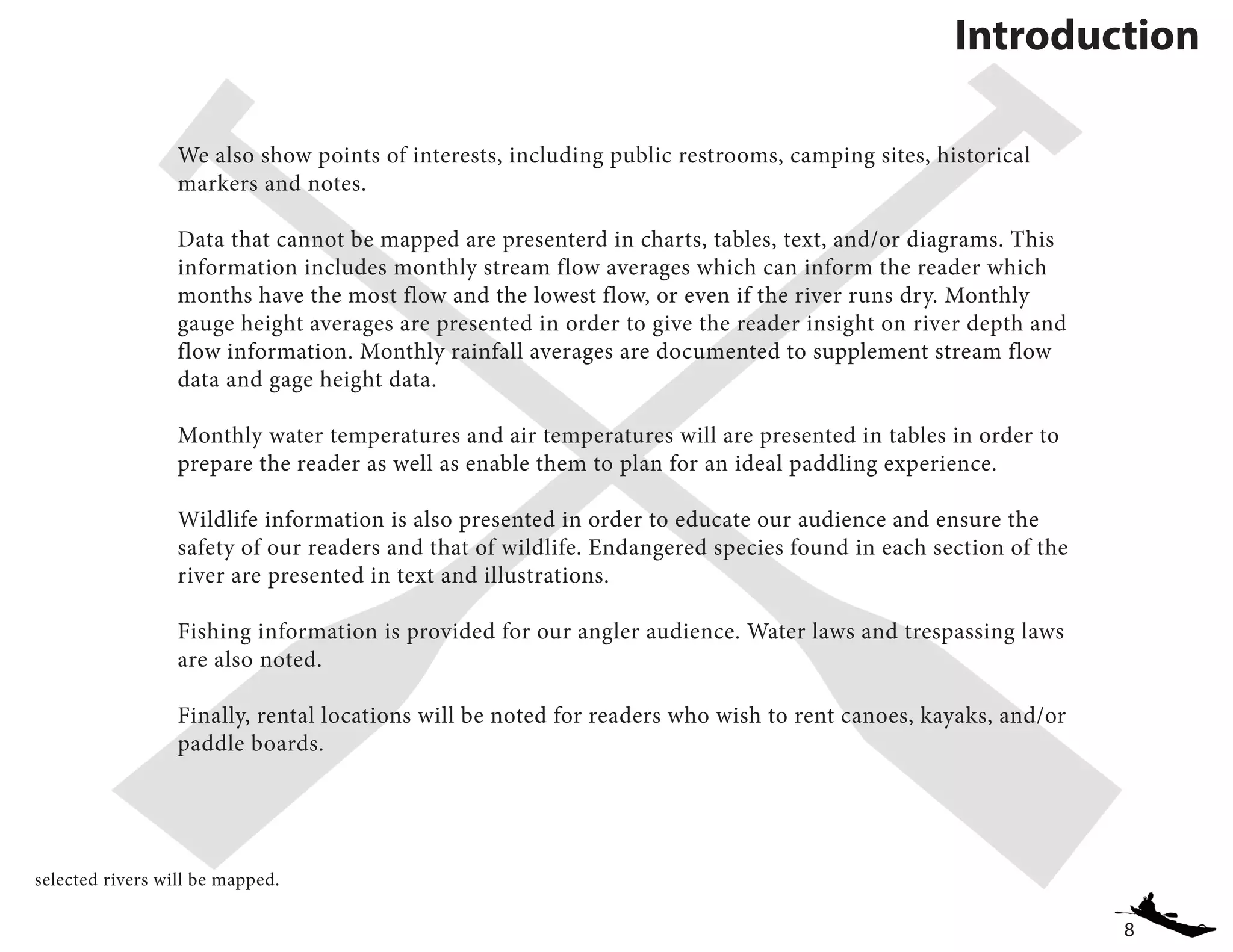 8
We also show points of interests, including public restrooms, camping sites, historical
markers and notes.
Data that cannot be mapped are presenterd in charts, tables, text, and/or diagrams. This
information includes monthly stream flow averages which can inform the reader which
months have the most flow and the lowest flow, or even if the river runs dry. Monthly
gauge height averages are presented in order to give the reader insight on river depth and
flow information. Monthly rainfall averages are documented to supplement stream flow
data and gage height data.
Monthly water temperatures and air temperatures will are presented in tables in order to
prepare the reader as well as enable them to plan for an ideal paddling experience.
Wildlife information is also presented in order to educate our audience and ensure the
safety of our readers and that of wildlife. Endangered species found in each section of the
river are presented in text and illustrations.
Fishing information is provided for our angler audience. Water laws and trespassing laws
are also noted.
Finally, rental locations will be noted for readers who wish to rent canoes, kayaks, and/or
paddle boards.
Introduction
selected rivers will be mapped.
 